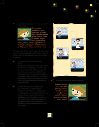 Uso de anticipación para anunciar un cambio 	
    	        de actividad:
                                  Primero nos
                                  saludamos; luego
                                  tendremos un juego
                                  libre; después vamos a
                                  pintar; hoy no iremos
                                  al parque, porque
                                  esta mojado y con
            barro; por esto vamos a jugar pelota en
            el corredor; al regresar tendremos clase
            de dibujo y por último nos iremos a casa.

Al tiempo que lo dice, le quita la imagen de la actividad
anteriormente planteada y la cambia lentamente frente
al niño o niña, por la imagen de la nueva actividad que
se realizará.

        	   Uso de anticipación para anunciar un cambio
	           de lugar:
             En los jardines infantiles es frecuente que se realicen
             las actividades en varios lugares o salones, lo que
             a veces confunde al niño con autismo, pues por
             su tendencia a ser repetitivo, se le dificulta hacer
             cambios. Para facilitar esto, se pueden usar algunas
             señas que le indiquen en qué sitio se van a realizar
             las actividades. Por ejemplo, se hace un marco de
             color a cada imagen. Este color es el mismo de la              	      Uso de anticipación para que acepte una frustración:
             entrada a ese lugar.
                                                                                  Vamos a trabajar
        	   Uso de anticipación para anunciar un lugar 		                          en la clase, pero
	           o una actividad que usualmente rechaza:                               primero debemos
            Esta secuencia de imágenes fue utilizada por una                       guardar el carro
            madre para preparar a su hijo para ir a la peluquería.                   en el armario;
            El niño rechazaba esta actividad porque no le                         cuando salgamos
            gustaba la sensación de las tijeras en su cabello y                 a recreo, lo puedes
            por el ruido del lugar. Al ver las imágenes el niño                      volver a sacar.
            anticipaba que la actividad no se extendería y le
            aclaraba que el objetivo era exclusivament el corte
            de su cabello.




                                                                       25
 