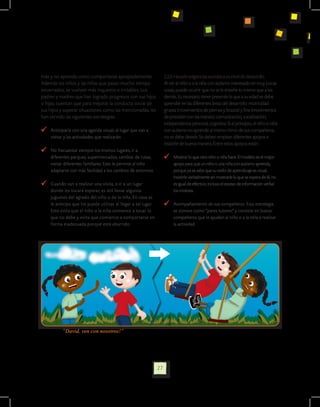 más y no aprenda como comportarse apropiadamente.                    2.2.6 Hacerle exigencias acordes a su nivel de desarrollo.
Además los niños y las niñas que pasan mucho tiempo                  Al ver al niño o a la niña con autismo interesado en muy pocas
encerrados, se vuelven más inquietos e irritables. Los               cosas, puede ocurrir que no se le enseñe lo mismo que a los
padres y madres que han logrado progresos con sus hijos              demás. Es necesario tener presente lo que a su edad se debe
o hijas, cuentan que para mejorar la conducta social de              aprender en las diferentes áreas del desarrollo: motricidad
sus hijos y superar situaciones como las mencionadas, les            gruesa (movimientos de piernas y brazos) y fina (movimientos
han servido las siguientes estrategias:                              de precisión con las manos), comunicación, socialización,
                                                                     independencia personal, cognitiva. Si al principio, el niño o niña
  	 Anticiparle con una agenda visual, el lugar que van a            con autismo no aprende al mismo ritmo de sus compañeros,
    visitar y las actividades que realizarán.                        no se debe desistir. Se deben emplear diferentes apoyos e
                                                                     insistirle de buena manera. Entre estos apoyos están:
  	 No frecuentar siempre los mismos lugares, ir a
    diferentes parques, supermercados, cambiar de rutas,                	 Mostrar lo que otro niño o niña hace. El modelo es el mejor
    visitar diferentes familiares. Esto le permite al niño                apoyo para que un niño o una niña con autismo aprenda,
    adaptarse con más facilidad a los cambios de entornos.                porque ya se sabe que su estilo de aprendizaje es visual.
                                                                          Insistirle verbalmente sin mostrarle lo que se espera de él, no
  	 Cuando van a realizar una visita, o ir a un lugar                     es igual de efectivo; incluso el exceso de información verbal
    donde les tocará esperar, es útil llevar algunos                      los molesta.
    juguetes del agrado del niño o de la niña. En casa se
    le anticipa que los puede utilizar al llegar a tal lugar.           	 Acompañamiento de sus compañeros. Esta estrategia
    Esto evita que el niño o la niña comience a tocar lo                  se conoce como “pares tutores” y consiste en buscar
    que no debe y evita que comience a comportarse en                     compañeros que le ayuden al niño o a la niña a realizar
    forma inadecuada porque está aburrido.                                la actividad




          “David, ven con nosotros!”




                                                                27
 