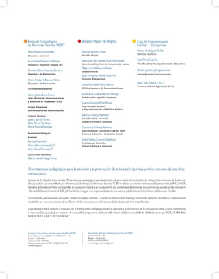 Instituto Colombiano                                Alcaldía Mayor de Bogotá                                 Caja de Compensación
de Bienestar Familiar (ICBF)                                                                                 Familiar – Compensar
Elvira Forero Hernández                             Samuel Moreno Rojas                                      Néstor Rodriguez Ardila.
                                                    Alcalde Mayor                                            Director General
Directora General

                                                    Mercedes del Carmen Ríos Hernández                       Ligia Ortiz Cepeda.
Rosa Maria Navarro Ordóñez
Directora Regional Bogotá (E)                       Secretaria Distrital de Integración Social               Planificadora Acompañamiento Educativo
                                                    Olga Lucía Velásquez Nieto
Martha Liliana Huertas Moreno                       Subsecretaria
                                                                                                             Diseño gráfico y Diagramación
Directora de Prevención                                                                                      Gatos Gemelos Comunicación
                                                    Juan Fernando Rueda Guerrero
Maria Piedad Villaveces Niño                        Director Poblacional

Directora de Protección                                                                                      ISBN: 978-958-623-102-2
                                                    Jonathan Javier Nieto Blanco
                                                                                                             Primera edición Agosto de 2010
Cordinación Editorial                               Oficina Asesora de Comunicaciones


Henrry Matallana Torres                             Constanza Liliana Alarcón Párraga
Jefe Oficina de Comunicaciones                      Subdirectora para la Infancia
y Atención al Ciudadano ICBF
                                                    Camilo Ernesto Peña Porras
Grupo Programa                                      Coordinador Análisis
Multimodales de Comunicación                        y Seguimiento de la Política Pública

Comité Técnico                                      Gloria Carrasco Ramírez
                                                    Coordinadora Atención
Janett Bernal Torres
                                                    Integral Primera Infancia
Lilias Florez Peñaloza
Doris Acosta Espinosa                               Constanza Gómez Romero
                                                    Coordinadora Convenio 3188 de 2008
Fundación Integrar                                  Primera Infancia e Inclusión Social
Autores
                                                    Astrid Eliana Caceres Cárdenas
Patricia Gaviria M.
                                                    Profesional Atención
María Elena Sampedro T.                             Integral Primera Infancia
Lina Cecilia Restrepo T.
Corrección de estilo
Gloria María Arango Pérez


Orientaciones pedagógicas para la atención y la promoción de la inclusión de niñas y niños menores de seis años
con autismo
La serie de 8 módulos denominado “Orientaciones pedagógicas para la atención y la promoción de la inclusión de niñas y niños menores de 6 años con
Discapacidad” fue desarrollado por el Instituto Colombiano de Bienestar Familiar (ICBF) en alianza con Sense Internacional (Latinoamérica), INCI, INSOR,
Habilitat, la Fundación Niñez y Desarrollo, la Fundación Integrar y la Fundación Fe. Los contenidos del presente documento son producto del contrato N.
426 de 2007, suscrito entre el ICBF y la Fundación Integrar son responsabilidad de sus autores y del Instituto Colombiano de Bienestar Familiar.

Su contenido parcial puede ser usado, citado, divulgado siempre y cuando se mencione la fuente y normas de derechos de autor. La reproducción
total debe ser con autorización de la Oficina de Comunicaciones del Instituto Colombianos de Bienestar Familiar.

La publicación de la serie de 8 módulos de “Orientaciones pedagógicas para la atención y la promoción de la inclusión de niñas y niños menores de
6 años con Discapacidad, se realiza en el marco del Componente de Desarrollo Infantil del Convenio 3188 de 2008 denominado ‘POR LA PRIMERA
INFANCIA Y LA INCLUSIÓN SOCIAL’ “.




Instituto Colombiano de Bienestar Familiar (ICBF)        Secretaría Distrital de Integración Social (SISD)
Sede Nacional: Avenida Carrera 68 No. 64 C – 75          Carrera 7 # 32 – 16
Bogotá – Colombia                                        Bogotá – Colombia
Teléfono 57(1) 4377630                                   Teléfono 57(1) 3279797
Línea gratuita nacional ICBF 01 8000 91 80 80            www.integracionsocial.gov.co
www.icbf.gov.co
 