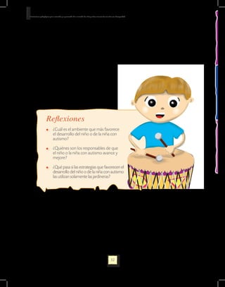 Orientaciones pedagógicas para la atención y la promoción de la inclusión de niñas y niños menores de seis años con Discapacidad.




                      Reflexiones
                         	 ¿Cuál es el ambiente que más favorece
                           el desarrollo del niño o de la niña con
                           autismo?

                         	 ¿Quiénes son los responsables de que
                           el niño o la niña con autismo avance y
                           mejore?

                         	 ¿Qué pasa si las estrategias que favorecen el
                           desarrollo del niño o de la niña con autismo
                           las utilizan solamente las jardineras?




                                                                                                             32
 