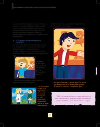 Orientaciones pedagógicas para la atención y la promoción de la inclusión de niñas y niños menores de seis años con Discapacidad.




La inclusión se refiere a los apoyos que se les brindan a las                                                      Desafortunadamente, los padres de familia pueden hacer
personas con discapacidad para que puedan participar                                                               comentarios como por ejemplo:
plenamente de todas las actividades que realizan las
personas de su misma edad. No se trata simplemente
que estén presentes en los lugares o situaciones
correspondientes sino que participen y compartan con las
demás personas.

3.1 ¿Cuáles son las barreras para la
    inclusión?
Es muy frecuente que por sus características, se excluya
a las niñas y a los niños con autismo de las actividades
familiares, sociales, recreativas y educativas.
En algunos hogares, uno de los padres puede mostrar
actitudes de rechazo hacia los comportamientos de su hijo
o hija.


                                                                     “Este niño
                                                                     lo único que
                                                                     tiene es que es
                                                                     desobediente,
                                                                     grosero y
                                                                     llevado de su
                                                                     parecer.”


  Algunos jardines infantiles se niegan a recibirlos, o
plantean que no los pueden dejar allí.                                                                                “¿Por qué recibieron a ese niño aquí? No quiero
                                                                                                                        que mi hijo esté en su mismo grupo, porque
                                                                          “No lo podemos                                de pronto se comienza a comportar igual.”
                                                                          recibir pues
                                                                          el personal
                                                                          de nuestra
                                                                          institución
                                                                                                                                  Todo esto sucede porque no comprenden que son
                                                                          no está
                                                                          capacitado,                                         niños y niñas con los mismos derechos, que también
                                                                          le sugerimos                                           pueden aprender y no se han puesto en su lugar.
                                                                          buscar un lugar
                                                                          especializado.”




                                                                                                             34
 