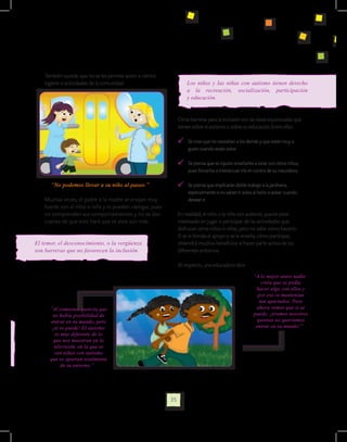 También sucede que no se les permite asistir a ciertos
    lugares o actividades de la comunidad.                            Los niños y las niñas con autismo tienen derecho
                                                                      a la recreación, socialización, participación
                                                                      y educación.


                                                                  Otras barreras para la inclusión son las ideas equivocadas que
                                                                  tienen sobre el autismo o sobre su educación. Entre ellas:

                                                                    	 Se cree que no necesitan a los demás y que están muy a
                                                                      gusto cuando están solos

                                                                    	 Se piensa que es injusto enseñarles a estar con otros niños,
                                                                      pues forzarlos a interactuar iría en contra de su naturaleza.

       “No podemos llevar a su niño al paseo.”                      	 Se piensa que implicarán doble trabajo a la jardinera,
                                                                      especialmente si no saben ir solos al baño o avisar cuando
    Muchas veces, el padre o la madre se enojan muy                   desean ir.
    fuerte con el niño o niña y lo pueden castigar, pues
    no comprenden sus comportamientos y no se dan                 En realidad, el niño o la niña con autismo, puede estar
    cuenta de que esto hará que se aísle aún más.                 interesado en jugar o participar de las actividades que
                                                                  disfrutan otros niños o niñas, pero no sabe cómo hacerlo.
                                                                  Si se le brinda el apoyo o se le enseña cómo participar,
El temor, el desconocimiento, o la vergüenza                      obtendrá muchos beneficios al hacer parte activa de los
son barreras que no favorecen la inclusión.                       diferentes entornos.

                                                                  Al respecto, una educadora dice:
                                                                                                          “A lo mejor antes nadie
                                                                                                              creía que se podía
                                                                                                           hacer algo con ellos y
                                                                                                            por eso se mantenían
                                                                                                             tan apartados. Pero
      “Al comienzo parecía que                                                                             ahora vemos que si se
       no había posibilidad de                                                                            puede; ¡éramos nosotros
      entrar en su mundo, pero                                                                              quienes no queríamos
       ¡si se puede! El autismo                                                                            entrar en su mundo!”
         es muy diferente de lo
        que nos muestran en la
        televisión, en la que se
        ven niños con autismo
      que se apartan totalmente
            de su entorno.”




                                                             35
 