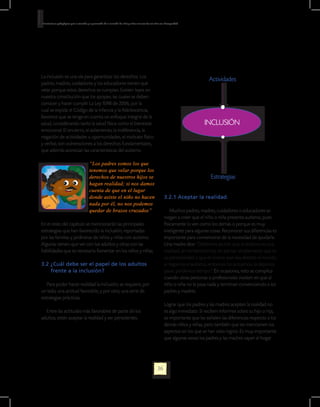 Orientaciones pedagógicas para la atención y la promoción de la inclusión de niñas y niños menores de seis años con Discapacidad.




La inclusión es una vía para garantizar los derechos. Los
                                                                                                                                           Actividades
padres, madres, cuidadores y los educadores tienen que
velar porque estos derechos se cumplan. Existen leyes en
nuestra constitución que los apoyan, las cuales se deben
conocer y hacer cumplir. La Ley 1098 de 2006, por la
cual se expide el Código de la Infancia y la Adolescencia,
favorece que se tenga en cuenta un enfoque integral de la
salud, considerando tanto la salud física como el bienestar                                                                             INCLUSIÓN
emocional. El encierro, el aislamiento, la indiferencia, la
negación de actividades u oportunidades, el maltrato físico
y verbal, son vulneraciones a los derechos fundamentales,
que además acentúan las características del autismo.

                                            “Los padres somos los que
                                            tenemos que velar porque los
                                            derechos de nuestros hijos se                                                                   Estrategias
                                            hagan realidad; si nos damos
                                            cuenta de que en el lugar
                                            donde asiste el niño no hacen                                          3.2.1 Aceptar la realidad.
                                            nada por él, no nos podemos
                                            quedar de brazos cruzados”                                                 Muchos padres, madres, cuidadores o educadores se
                                                                                                                   niegan a creer que el niño o niña presenta autismo, pues
En el resto del capítulo se mencionarán las principales                                                            físicamente lo ven como los demás o porque es muy
estrategias que han favorecido la inclusión, reportadas                                                            inteligente para algunas cosas. Reconocer sus diferencias es
por las familias y jardineras de niños y niñas con autismo.                                                        importante para convencerse de la necesidad de ayudarle.
Algunas tienen que ver con los adultos y otras con las                                                             Una madre dice: “Debemos asumir que el autismo es una
habilidades que es necesario fomentar en los niños y niñas.                                                        realidad, sin romanticismos, sin pensar simplemente que es
                                                                                                                   su personalidad o que es bueno que vea distinto el mundo;
3.2 ¿Cuál debe ser el papel de los adultos                                                                         si negamos el autismo, entonces no actuamos, lo dejamos
    frente a la inclusión?                                                                                         pasar, perdemos tiempo”. En ocasiones, esto se complica
                                                                                                                   cuando otras personas o profesionales insisten en que al
   Para poder hacer realidad la inclusión, se requiere, por                                                        niño o niña no le pasa nada y terminan convenciendo a los
un lado, una actitud favorable, y por otro, una serie de                                                           padres y madres.
estrategias prácticas.
                                                                                                                   Lograr que los padres y las madres acepten la realidad no
  Entre las actitudes más favorables de parte de los                                                               es algo inmediato. Si reciben informes sobre su hijo o hija,
adultos, están aceptar la realidad y ser persistentes.                                                             es importante que les señalen las diferencias respecto a los
                                                                                                                   demás niños y niñas, pero también que les mencionen los
                                                                                                                   aspectos en los que se han visto logros. Es muy importante
                                                                                                                   que algunas veces los padres y las madres vayan al hogar




                                                                                                             36
 