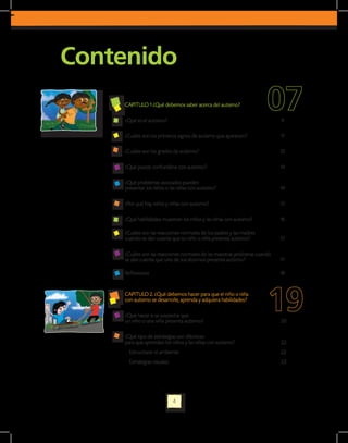 Contenido
    CAPITULO 1 ¿Qué debemos saber acerca del autismo?

    ¿Qué es el autismo?                                                     9

    ¿Cuáles son los primeros signos de autismo que aparecen?                11

    ¿Cuáles son los grados de autismo?                                      12

    ¿Qué puede confundirse con autismo?                                     14

    ¿Qué problemas asociados pueden
    presentar los niños o las niñas con autismo?                            14

    ¿Por qué hay niños y niñas con autismo?                                 15

    ¿Qué habilidades muestran los niños y las niñas con autismo?            16

    ¿Cuáles son las reacciones normales de los padres y las madres
    cuando se dan cuenta que su niño o niña presenta autismo?               17

    ¿Cuáles son las reacciones normales de las maestras jardineras cuando
    se dan cuenta que uno de sus alumnos presenta autismo?                  17

    Reflexiones                                                             18


    CAPITULO 2. ¿Qué debemos hacer para que el niño o niña
    con autismo se desarrolle, aprenda y adquiera habilidades?

    ¿Qué hacer si se sospecha que
    un niño o una niña presenta autismo?                                    20

    ¿Qué tipo de estrategias son efectivas
    para que aprendan los niños y las niñas con autismo?                    22
      Estructurar el ambiente                                               22
      Estrategias visuales                                                  23




                             4
 