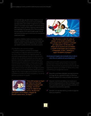 Orientaciones pedagógicas para la atención y la promoción de la inclusión de niñas y niños menores de seis años con Discapacidad.




        como también algo que debía mejorar. Hicieron un mural
        con todos los dibujos y mencionaron muchas habilidades
        que todos tenían, como también los aspectos en que debían
        mejorar o necesitaban ayuda. Hablaron sobre el tema de las
        diferencias y resaltó que Pedro, al igual que todos los demás,
        tenía habilidades muy especiales como su forma de dibujar,
        así como aspectos en los cuales le podían ayudar. Visto de
        esta manera, era obvio que no era el único con necesidad de
        apoyos para mejorar.

	       Los padres, cuidadores, madres comunitarias y maestros                                                                    “Hoy llevamos a todos los niños al
        deben ser creativos en diseñar otro tipo de actividades que                                                              parque; ya no tuvimos problema con
        faciliten entender y aceptar las diferencias, pero también                                                             Luis, porque antes se quería ir corriendo
        que resalten lo positivo del niño o de la niña con autismo.                                                                por todas partes. Le llevamos los
                                                                                                                                dibujos de la secuencia de actividades
3.2.4 Identificar y dar a conocer sus logros.                                                                                   y cuando le mostramos que se quedara
    Cuando se empiezan a emplear las estrategias                                                                                  columpiando, lo hizo. ¡Anímense a
mencionadas en el segundo capítulo, es evidente que                                                                                 seguir llevándolo al parque!”
los niños y niñas con autismo van logrando aceptar las
actividades programadas, permanecer en ellas, acercarse                                                            3.3 ¿Cuál es el impacto de la inclusión de 	un niño o
cada vez más a los demás. Es probable que estos logros les                                                              una niña con autismo, en sus compañeros?
parezcan irrelevantes a algunas personas y los pasen por
alto, pues sólo están teniendo en cuenta lo que no hacen                                                           Hasta ahora se ha dicho que la inclusión es importante
como los demás. Una estrategia muy favorable es resaltar                                                           para favorecer el desarrollo de los niños y las niñas con
todos los avances que se obtengan, por pequeños que                                                                autismo. Adicionalmente, las jardineras que han tenido esta
sean, y darlos a conocer a los demás. En el hogar, los padres                                                      experiencia, reportan que también los demás niños y niñas
deben comunicar a los otros familiares y demás personas a                                                          se benefician, por las siguientes razones:
cargo del niño o niña los logros que se perciben; así mismo,
la jardinera se los debe comunicar a los padres y a las demás                                                           	 Desarrollan sensibilidad, solidaridad, capacidad de ponerse
personas que laboran en el jardín.                                                                                        en el lugar del otro, capacidad de aceptar las diferencias,
                                                                                                                          deseos de colaborar. Por lo tanto, se vuelven más tolerante.

                        “Estoy feliz porque ya logré                                                                    	 Adquieren más fácilmente hábitos y normas, porque la
                        que Juan en el mercado                                                                            jardinera emplea, para todos los niños, las estrategias visuales
                        se quedara tranquilo todo                                                                         que ha aprendido para organizar el horario y transmitir con
                        el tiempo, sin insistir                                                                           claridad los comportamientos esperados.
                        en que le comprara un
                        carrito; me funcionó                                                                            	 Aprenden a ser más observadores y a resaltar los logros de
anticiparle con la imagen y después de                                                                                    todos sus compañeros.
llevarlo varias veces, ¡lo logré!”




                                                                                                             38
 