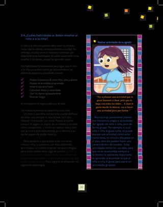 3.4 ¿Cuáles habilidades se deben enseñar al
    niño o a la niña?
                                                                       	 Realizar actividades de su agrado
El niño o la niña con autismo debe tener las mismas
metas que los demás, correspondientes a su edad. Sin
embargo, muchas veces es necesario comenzar por
enseñarles otras habilidades, las cuales usualmente no se
enseñan a los demás, porque las aprenden solos.

Son habilidades fundamentales para lograr que el niño
o la niña con autismo participe activamente en los
diferentes espacios y actividades sociales:

  	     Aceptar la presencia de otros niños, niñas y adultos
  	     Aceptar las actividades programadas
  	     Imitar lo que otros hacen
  	     Comunicar deseos y necesidades
  	     Usar los objetos apropiadamente
  	     Detectar riesgos                                              “Voy a planear una actividad que le
                                                                       guste bastante a Juan, pero que la
A continuación se explica cada una de ellas.                          haga con todos los niños… A Juan le
                                                                      gusta mucho la música; voy a hacer
3.4.1 Aceptar la presencia de otros niños y otras niñas.               una actividad para que bailen.”
   Un niño o una niña con autismo puede disfrutar
de estar solo porque le resulta más fácil que                         Resulta muy conveniente planear
intentar interactuar con otros. Puede enojarse                      con frecuencia juegos o actividades
porque le cogen un objeto de su interés y no sabe                   del agrado del niño o niña, pero de
cómo recuperarlo, o insiste en realizar una y otra                  forma grupal. Por ejemplo, si a un
vez la misma actividad porque ya la domina y se                     niño o niña le gusta saltar, se puede
siente seguro de poder hacerla.                                     planear una actividad como saltar
                                                                    como ranas, en círculos dibujados en
   Para ayudarle a que acepte estar con otros                       el piso; otro día pueden hacer una
niños o niñas y comparta con ellos diferentes                       carrera dentro de costales. Estas
actividades, se pueden emplear varias estrategias                   actividades deben ser variadas, para
pero todas deben tener algo en común: el niño o                     que no se acostumbre siempre a
niña debe asociar la presencia de otros niños con                   lo mismo; lo realmente importante
situaciones agradables o con situaciones en las que                 es aprender a reconocer lo que al
recibe ayuda de ellos. Para lograrlo se proponen las                niño o niña le gusta para usarlo en
siguientes estrategias:                                             actividades grupales.




                                                               39
 