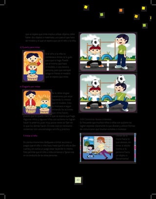 que se espera que imite implica utilizar objetos, debe
      haber dos objetos o materiales, uno para el que hace
      de modelo y el que se espera que use el niño o la niña.

d. Guiarlo para imitar

                           Si el niño o la niña no
                           comienza a imitar, se le guía
                           para que lo haga. Puede
                           ser el mismo que hace
                           el modelo, o una tercera
                           persona, para que siempre
                           tenga en frente el modelo
                           que se espera que imite.	


e. Elogiarlo por imitar

                                Se le debe elogiar
                                claramente por estar
                                haciendo lo mismo
                                que el modelo. Esto
                                lo motivará a seguir
                                imitando las acciones
                                que otros hacen,
   puesto que le queda claro lo que se espera que haga.
   Algunos niños y algunas niñas con autismo no logran               3.4.4 Comunicar deseos e intereses.
   hacer lo anterior, pues muy pocas veces se fijan en               Es frecuente que muchos niños o niñas con autismo no
   lo que los demás hacen. En este caso es necesario                 logren expresar claramente lo que desean y utilicen formas
   comenzar con una estrategia sencilla y práctica:                  de comunicarse que resultan extrañas o molestas:

   f. Imitar al niño                                                                                      Llevan de la
                                                                                                          mano hacia lo
   En ciertos momentos dedíquese a imitar acciones o                                                      que desean, sin
   juegos que el niño o niña hace, hasta que él o ella se den                                             mirar al adulto
   cuenta y se vuelva un juego estar haciendo lo mismo.                                                   (como si la
   Esto permite que el niño o niña comience a fijarse más                                                 persona fuera
   en la conducta de las otras personas.                                                                  un objeto o
                                                                                                          herramienta).




                                                                43
 