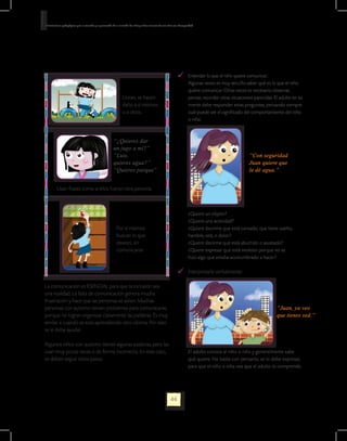 Orientaciones pedagógicas para la atención y la promoción de la inclusión de niñas y niños menores de seis años con Discapacidad.




                                                                                                                    	 Entender lo que el niño quiere comunicar.:
                                                                                                                   	  Algunas veces es muy sencillo saber qué es lo que el niño
                                                                                                                      quiere comunicar. Otras veces es necesario observar,
                                                                   Lloran, se hacen                                   pensar, recordar otras situaciones parecidas. El adulto en su
                                                                   daño a sí mismos                                   mente debe responder estas preguntas, pensando siempre
                                                                   o a otros.                                         cuál puede ser el significado del comportamiento del niño
                                                                                                                      o niña:
                                                                                                                   			

                                                           “¿Quieres dar
                                                           un jugo a mí?”
                                                           “Luis,                                                                                        “Con seguridad
                                                           quieres agua?”                                                                                Juan quiere que
                                                           “Quieres parque”                                                                              le dé agua.”


          Usan frases como si ellos fueran otra persona.



                                                                                                                   	        ¿Quiere un objeto?
                                                                                                                   	        ¿Quiere una actividad?
                                                              Por sí mismos                                        	        ¿Quiere decirme que está cansado, que tiene sueño,
                                                              buscan lo que                                                 hambre, sed, o dolor?
                                                              desean, sin                                          	        ¿Quiere decirme que está aburrido o asustado?
                                                              comunicarse                                          	        ¿Quiere expresar que está molesto porque no se 		
                                                                                                                            hizo algo que estaba acostumbrado a hacer?

                                                                                                                        	 Interpretarle verbalmente:

La comunicación es ESENCIAL para que la inclusión sea
una realidad. La falta de comunicación genera mucha
frustración y hace que las personas se aíslen. Muchas
personas con autismo tienen problemas para comunicarse,                                                                                                               “Juan, ya veo
porque no logran organizar claramente las palabras. Es muy                                                                                                            que tienes sed.”
similar a cuando se está aprendiendo otro idioma. Por esto
se le debe ayudar.

Algunos niños con autismo tienen algunas palabras, pero las
usan muy pocas veces o de forma incorrecta. En este caso,                                                          	        El adulto conoce al niño o niña y generalmente sabe
se deben seguir estos pasos:                                                                                                qué quiere. No basta con pensarlo; se lo debe expresar,
                                                                                                                            para que el niño o niña vea que el adulto lo comprende.




                                                                                                             44
 