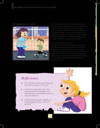 Orientaciones pedagógicas para la atención y la promoción de la inclusión de niñas y niños menores de seis años con Discapacidad.




    	 Entregarle lo que pidió con la lámina.                                                                       Se pueden elaborar tableros de comunicación, que son
                                                                                                                   imágenes sencillas de aquello que es más importante para
                                                                                                                   el niño o niña: objetos, juguetes, alimentos que más le
                                                                                                                   gustan, actividades, estados emocionales. Cuando el niño
                                                                                                                   no logra comunicarse, se le guía para que entregue una de
                                                                                                                   estas tarjetas al adulto. Estas imágenes se pueden organizar
                                                                                                                   en pastas de argolla (fólder o álbumes de fotografía), o en
                                                                                                                   un tablero ubicado en un lugar al alcance del niño.

                                                                                                                   3.4.5 Usar los objetos para lo que son.
                                                                                                                   Muchas veces los niños o las niñas utilizan los objetos de
                                                                                                                   forma extraña o repetitiva. Esto se debe evitar. No se les
                                                                                                                   debe regañar ni gritar. Se les muestra el uso real y se les
                                                                                                                   ayuda para que imiten el modelo adecuado.Por ejemplo,
                                                                                                                   algunos pueden voltear un carro y se dedican a girar sus
                                                                                                                   llantas en lugar de usarlo como un carro de juego. El adulto
                                                                                                                   o un compañero debe mostrarle cómo halarlo, cómo
                                                                                                                   llevarlo por un camino.




                         Reflexiones
                            	 ¿Se considera usted una persona que
                              favorece la inclusión? ¿Por qué?

                            	 ¿Cómo se puede lograr que otras
                              personas sean más sensibles a las
                              características y necesidades del niño o
                              niña con autismo?

                            	 ¿Qué le puede aportar el jardín y la
                              escuela regular al niño o niña con
                              autismo?




                                                                                                             46
 