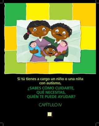 Orientaciones pedagógicas para la atención y la promoción de la inclusión de niñas y niños menores de seis años con Discapacidad.




             Si tú tienes a cargo un niño o una niña
                           con autismo,
                    ¿SABES CÓMO CUIDARTE,
                         QUÉ NECESITAS,
                    QUIÉN TE PUEDE AYUDAR?

                                                                               CAPÍTULO IV
                                                                                                             47
 