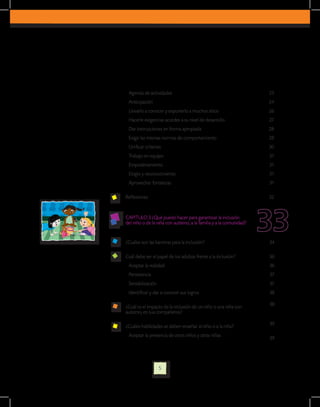 Agenda de actividades                                              23
 Anticipación                                                       24
 Llevarlo a conocer y exponerlo a muchos sitios                     26
 Hacerle exigencias acordes a su nivel de desarrollo                27
 Dar instrucciones en forma apropiada                               28
 Exigir las mismas normas de comportamiento                         28
 Unificar criterios                                                 30
 Trabajo en equipo                                                  31
 Empoderamiento                                                     31
 Elogio y reconocimiento                                            31
 Aprovechar fortalezas                                              31

Reflexiones                                                         32


CAPITULO 3 ¿Qué puedo hacer para garantizar la inclusión
del niño o de la niña con autismo, a la familia y a la comunidad?


¿Cuáles son las barreras para la inclusión?                         34

Cuál debe ser el papel de los adultos frente a la inclusión?        36
 Aceptar la realidad                                                36
 Persistencia                                                       37
 Sensibilización                                                    37
 Identificar y dar a conocer sus logros                             38

                                                                    38
¿Cuál es el impacto de la inclusión de un niño o una niña con
autismo, en sus compañeros?

                                                                    39
¿Cuáles habilidades se deben enseñar al niño o a la niña?
 Aceptar la presencia de otros niños y otras niñas
                                                                    39




                   5
 