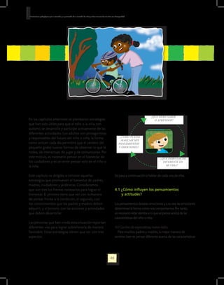 Orientaciones pedagógicas para la atención y la promoción de la inclusión de niñas y niños menores de seis años con Discapacidad.




                                                                                                                                               ¿QUÉ DEBO SABER
En los capítulos anteriores se plantearon estrategias                                                                                            O APRENDER?
que han sido útiles para que el niño o la niña con
autismo se desarrolle y participe activamente de las
diferentes actividades. Los adultos son protagonistas
y responsables del futuro del niño o niña; la forma                                                                      ¿CÓMO PUEDO
                                                                                                                          MANEJAR MIS
como actúen cada día permitirá que el cerebro del                                                                       PENSAMIENTOS
pequeño grabe nuevas formas de observar lo que le                                                                       Y EMOCIONES?
rodea, de interactuar, de jugar y de comunicarse. Por
este motivo, es necesario pensar en el bienestar de                                                                                                   ¿QUÉ DEBO HACER
los cuidadores y es un error pensar solo en el niño o                                                                                                   DIFERENTE EN
la niña.                                                                                                                                                  MI VIDA?


Este capítulo va dirigido a conocer aquellas                                                                       Se pasa a continuación a hablar de cada una de ellas.
estrategias que promueven el bienestar de padres,
madres, cuidadores y jardineras. Consideramos
que son tres los frentes necesarios para lograr el                                                                 4.1 ¿Cómo influyen los pensamientos
bienestar. El primero tiene que ver con la manera                                                                  	   y actitudes?
de pensar frente a la condición; el segundo, con
los conocimientos que los padres y madres deben                                                                    Los pensamientos desatan emociones y a su vez, las emociones
adquirir; y el tercero, con las acciones y actividades                                                             determinan la forma como nos comportamos. Por tanto,
que deben desarrollar.                                                                                             es necesario estar atentos a lo que se piensa acerca de las
                                                                                                                   características del niño o niña.
Las personas que han vivido esta situación reportan
diferentes vías para lograr sobrellevarla de manera                                                                4.1.1 Cambio de expectativas, nueva visión.
favorable. Estas estrategias tienen que ver con tres                                                                  Para muchos padres y madres, la mejor manera de
aspectos:                                                                                                          sentirse bien es pensar diferente acerca de las características




                                                                                                             48
 