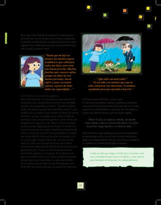 de su hijo o hija. Cuando se establecen comparaciones
permanentes con los demás niños o niñas y cuando sólo
se perciben las dificultades, el estado emocional se vuelve
negativo. Una madre reporta el tipo de pensamiento que
más le ayudó a sentirse mejor:

                         “Puede que mi hijo no
                         alcance los mismos logros
                         académicos que soñé para
                         todos mis hijos, pero será
                         una buena persona. Muchas
                         familias que conozco sufren
                         porque sus hijos no son
                         buenas personas, hacen                              - “¡Qué niño tan malcriado!”
                         sufrir a otros, no tienen                        - “Es un niño con autismo que aun no
                         valores, a pesar de tener                      sabe comunicar sus emociones, le estamos
                         todas sus capacidades…”                         ayudando para que aprenda a hacerlo.”

4.1 .2 Afrontar comentarios negativos.
No es fácil afrontar los comentarios imprudentes de                4.1.3 Darle responsabilidades y creerlo capaz.
otras personas. Una jardinera se sentía muy ofendida               Es frecuente que padres, madres, cuidadores y jardineras
cuando una compañera le decía: “Usted no siente                    se acostumbren a hacerle todo al niño, porque no lo creen
dolor de cabeza cuando ese niño llora tanto?” ; una                capaz de ser independiente, o para que termine rápido, o
madre sufría cuando otras madres miraban de forma                  incluso por lástima. Piensan que no es justo exigirle.
extraña a su hijo, o cuando otros niños y niñas se                 	
burlaban. Estas situaciones generan sentimientos de                      “Mejor le doy yo toda la comida, así puedo
vergüenza en algunos, y de rabia en otros. Cuando                      irme rápido a hacer el resto del oficio; él solito
las emociones negativas se acumulan, el bienestar y                      de pronto riega mucho y se demora más...”
la salud se ponen en peligro. Muchos cuidadores de
niños y niñas con autismo han aprendido a manejar                  Esta actitud no es apropiada, pues le resta oportunidades
con sinceridad la información ante los demás, con                  de aprendizaje al niño, con lo cual le tomará más tiempo
lo cual se logra muchas veces dar una lección de                   llegar a ser independiente. Pero por otro lado, el cuidador o
valor. Es claro que la mayoría de las veces estos                  la cuidadora se mantendrá fatigado en exceso.
comentarios imprudentes de los demás demuestran
ignorancia, por lo que en muchos casos resulta
pertinente explicar su situación. Si se desconoce                          Cada acción que haga el niño por sí mismo será
que le sucede al niño o a la niña, los demás pueden                        una actividad menos para el adulto y una nueva
pensar que es un malcriado. Lo que se pretende                             oportunidad de fomentar la independencia.
no es buscar que se fijen en sus dificultades, sino
entender las razones de que se comporte diferente.




                                                              49
 