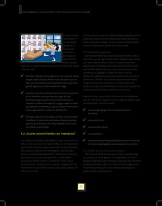 Orientaciones pedagógicas para la atención y la promoción de la inclusión de niñas y niños menores de seis años con Discapacidad.




                                          Existen muchas                                                           Los conocimientos que los cuidadores deben aprender son de
                                          actividades en                                                           varios tipos. Deben conocer aspectos generales del autismo,
                                          las que desde                                                            deben aprender a manejar comportamientos difíciles, deben
                                          pequeño, el                                                              conocer las leyes que amparan a los niños y niñas.
                                          niño pueda
                                          colaborar o                                                              4.2.1 Conocimientos generales.
                                          participar, ya                                                              Lamentablemente hay mucho desconocimiento acerca
                                          sea en forma                                                             del autismo y aún hay muchos mitos. Todavía hay personas
                                          total o parcial.                                                         que creen que los niños o niñas con autismo solo son
Todo ello lo puede ir aprendiendo con el modelo del adulto                                                         aquellos con manifestaciones muy intensas y desconocen
o de otro niño:                                                                                                    que también existen formas menos intensas; aún puede
                                                                                                                   creerse que los padres o madres de estos niños los
    	 Permítale colaborar en el arreglo de la casa o del aula. Puede                                               rechazaron alguna vez y que esto puede ser la causa de su
      recoger objetos del piso, llevar la ropa o los platos sucios al                                              aislamiento. También hay quienes proponen actividades
      lugar que corresponde, vaciar papeleras, limpiar superficies,                                                milagrosas para curar el autismo, o se piensa que solo
      guardar algunas cosas del mercado en su lugar.                                                               existen unos pocos profesionales que le pueden ayudar, los
                                                                                                                   cuales no están al alcance. Nada de eso es cierto.
    	 Impúlselo a que abra o destape por sí mismo los recipientes
      de sus alimentos, como por ejemplo, tapas de cajas                                                           Además de leer y practicar la información de la presente
      herméticas, tapa-rosca de termos; también anímelo a                                                          guía, en internet se pueden encontrar algunas páginas web,
      introducir el pitillo en las cajas de los jugos, a quitar el papel                                           las cuales darán más información:
      que envuelve los alimentos, a ubicar su bolso o morral en el
      mismo lugar donde lo colocan los demás niños.                                                                     	 www.psicopedagogia.com/manual-para-padres-		
                                                                                                                          de-autistas
    	 Ofrézcale cada vez menos apoyo al comer, vestirse, bañarse
      o cepillarse. Si realiza estas actividades al tiempo que otras                                                    	 www.autismo.com
      personas de la familia u otros niños del jardín, será mucho
      más rápido su aprendizaje.                                                                                        	 www.educared.edu.pe

4.2 ¿Cuáles conocimientos son necesarios?                                                                               	 www.asperger.es

Los padres, las madres y las jardineras que han tenido un                                                               	 www.colombiaaprende.gov/publicacionesmen/manual de
niño o niña con autismo, hacen énfasis en lo importante                                                                   orientaciones pedagógicas para estudiantes con autismo
que ha sido para ellos aprender sobre las características
del autismo y practicar las estrategias todos los días.                                                            4.2.2 Manejo de crisis y de comportamiento.
Genera mucha tranquilidad tener estos conocimientos,                                                                  Para todos es difícil afrontar que un niño o una niña haga
pues todo lo que sea impredecible o inmanejable                                                                    una pataleta, se torne agresivo o se haga daño a sí mismo.
produce ansiedad y estrés. Cuando no tienen estos                                                                  Resulta fundamental saber manejar la situación, para disminuir
conocimientos, las personas se sienten inseguras en los                                                            el estrés y animarse a salir con el niño a muchos lugares. Las
momentos en que deben hacerse cargo del cuidado del                                                                recomendaciones que han sido exitosas reportadas por
niño o de la niña.                                                                                                 padres, madres y jardineras, son:




                                                                                                             50
 