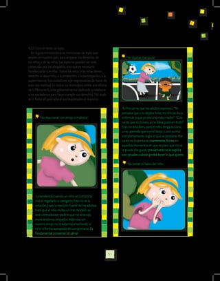4.2.3 Conocimiento de leyes.
   En la guía introductoria se mencionan las leyes que
existen en nuestro país, para amparar los derechos de                      No dejarse manipular:
los niños y de las niñas. Las leyes no pueden ser solo
conocidas por los abogados, sino que es necesario
familiarizarse con ellas. Todos los niños y las niñas tienen
derecho al desarrollo, a la protección, a la participación, a la
supervivencia. Sus cuidadores son responsables de hacer de
esto una realidad. En todos los municipios existe una oficina
de la Personería, ente gubernamental dedicado a colaborar
a los ciudadanos para hacer cumplir sus derechos. No dude
en ir hasta allí para aclarar sus inquietudes al respecto.

                                                                         Es frecuente que los adultos expresen: “Yo
                                                                        pensaba que si lo dejaba llorar, mi niño se iba a
         No reaccionar con enojo o malestar:                            enfermar y que yo era una mala madre”. “Con
                                                                        tal de que no llorara, yo le daba gusto en todo”
                                                                        Esto no está bien, pues el niño, tenga autismo
                                                                        o no, aprende que con el llanto o con su mal
                                                                        comportamiento logra lo que se propone. Por
                                                                        tanto, es importante mantenerse firmes en
                                                                        aquellos momentos en que es claro que no se
                                                                        le puede dar gusto; previamente se le explica
                                                                        con visuales cuándo podrá tener lo que quiere.

                                                                            No temer el llanto del niño:




      La tendencia cuando un niño se comporta
     mal es regañarlo o castigarlo. Esto no es la
     solución, pues la reacción fuerte de los adultos
     hace que el niño reciba un mal modelo: es
     una contradicción pedirle que no se enoje,
     mostrándonos enojados. Además con
     nuestro enojo no le estamos enseñando al
     niño la forma apropiada de comportarse. Es
     fundamental conservar la calma!




                                                                   51
 