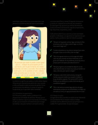 contribuye a que el niño no se acostumbre sólo a una              una buena salud física y mental. El deporte, la recreación
persona o a una forma única de hacer las actividades.             y cultura, en cualquiera de sus formas, son necesarios.
                                                                  En toda región hay opciones que ofrecen Secretaría de
                                                                  Cultura, Secretaria de Educación, cajas de compensación,
                                                                  ligas deportivas, cooperativas, clubes

                                                                  Cada persona debe buscar opciones, ya sean actividades
                                                                  grupales o individuales. Las siguientes son experiencias que
                                                                  padres, madres y jardineras reportan haberles ayudado:

                                                                     	 “Siempre me ha gustado caminar; hago caminatas los fines
                                                                       de semana y esto me relaja; a veces lo hago con el niño,
                                                                       otras veces lo hago solo”.

                                                                     	 “La labor de jardinera es muy dura; yo siempre busco ratos
                                                                       para jugar a la par con los niños y esto me relaja”.

                                                                     	 “Para mí es sagrado reunirme con las amigas del colegio
                                                                       cada mes, para conversar de temas irrelevantes; no me
                                                                       gusta estar hablando de mis problemas, porque las canso y
  “Yo pensaba que nadie lo podía cuidar igual                          porque quiero ese espacio para desconectarme”.
     que yo… siempre me preocupaba por lo
   que hacía y por lo que no hacía, me sentía                        	 “Siempre programo una actividad de relajación con los
inconforme con todo y con todos. Esto me hacía                         niños del preescolar, con música muy suave; yo también me
  sentir peor y no le ayudaba al niño; además,                         relajo y descanso, para reponer energías”
  todos pensaban que yo era muy “necia”, por
     lo que cada vez me ayudaban menos.”                             	 “Mi esposa cuida al niño toda la semana y ha logrado
                                                                       muchas cosas; pero estaba muy cansada e irritable, por
                                                                       lo que decidimos organizar “los martes de Pili”; entre la
Lo anterior no significa que padres y madres deban dejarse             familia y yo nos dedicamos a cuidar al niño ese día, que lo
influenciar por otras personas acerca de lo que necesita               consideramos sagrado”.
el niño, cambiando a cada momento de opinión. Como
se mencionará más adelante, el trabajo en equipo es                  	 “Dos o más veces por semana hago ejercicios de yoga y
fundamental, por lo que debe haber estabilidad.                        estiramientos, porque eso me da flexibilidad y me relaja; una
                                                                       vez asistí a un curso, y lo seguí practicando sola en mi casa”
4.3.2. Actividades de esparcimiento.
Con frecuencia, padres, madres y jardineras no se                 4.3.3 Trabajo en equipo.
proporcionan actividades de descanso. Piensan que no              Los logros de los niños y las niñas con autismo se van obteniendo
están a su alcance o que no son importantes. Sin embargo,         con la persistencia. Pero es necesario realizar un trabajo
se sabe que la recreación es fundamental para recargar            coordinado entre las diferentes personas que participan en su
las baterías, o sea, para mantener una buena actitud y            cuidado. Por lo general existen dos tipos de equipos:




                                                             53
 