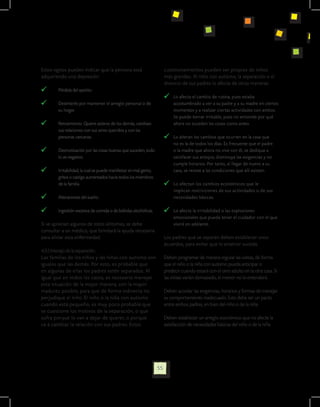 Estos signos pueden indicar que la persona está                           cuestionamientos pueden ser propios de niños
adquiriendo una depresión:                                                más grandes. Al niño con autismo, la separación o el
                                                                          divorcio de sus padres lo afecta de otras maneras:
    	   Pérdida del apetito.
                                                                             	 Lo afecta el cambio de rutina, pues estaba
    	   Desinterés por mantener el arreglo personal o de 	                     acostumbrado a ver a su padre y a su madre en ciertos
	       su hogar.                                                              momentos y a realizar ciertas actividades con ambos.
                                                                               Se puede tornar irritable, pues no entiende por qué
    	   Retraimiento: Quiere aislarse de los demás, cambian 	                  ahora no suceden las cosas como antes.
	       sus relaciones con sus seres queridos y con las 		
	       personas 	cercanas.                                                  	 Lo alteran los cambios que ocurren en la casa que
                                                                               no es la de todos los días. Es frecuente que el padre
    	   Desmotivación por las cosas buenas que suceden, todo 	                 o la madre que ahora no vive con él, se dedique a
	       lo ve negativo.                                                        satisfacer sus antojos, disminuya las exigencias y no
                                                                               cumple horarios. Por tanto, al llegar de nuevo a su
    	   Irritabilidad, la cual se puede manifestar en mal genio, 	             casa, se resiste a las condiciones que allí existen.
	       gritos o castigo aumentados hacia todos los miembros 	
	       de la familia.                                                       	 Lo afectan los cambios económicos que le
                                                                               implican restricciones de sus actividades o de sus
    	   Alteraciones del sueño.                                                necesidades básicas.

    	   Ingestión excesiva de comida o de bebidas alcohólicas.               	 Lo afecta la irritabilidad o las explosiones
                                                                               emocionales que pueda tener el cuidador con el que
Si se aprecian algunos de estos síntomas, se debe                              vivirá en adelante.
consultar a un médico, que brindará la ayuda necesaria
para aliviar esta enfermedad.                                             Los padres que se separan deben establecer unos
                                                                          acuerdos, para evitar que lo anterior suceda:
4.3.5 Manejo de la separación.
Las familias de los niños y las niñas con autismo son                     Deben programar de manera regular las visitas, de forma
iguales que las demás. Por esto, es probable que                          que el niño o la niña con autismo pueda anticipar o
en algunas de ellas los padres estén separados. Al                        predecir cuando estará con el otro adulto en la otra casa. Si
igual que en todos los casos, es necesario manejar                        las visitas varían demasiado, el menor no lo entenderá.
esta situación de la mejor manera, con la mayor
madurez posible, para que de forma indirecta no                           Deben acordar las exigencias, horarios y formas de manejar
perjudique al niño. El niño o la niña con autismo                         su comportamiento inadecuado. Esto debe ser un pacto
cuando está pequeño, es muy poco probable que                             entre ambos padres, en bien del niño o de la niña
se cuestione los motivos de la separación, o que
sufra porque lo van a dejar de querer, o porque                           Deben establecer un arreglo económico que no afecte la
va a cambiar la relación con sus padres. Estos                            satisfacción de necesidades básicas del niño o de la niña




                                                                     55
 