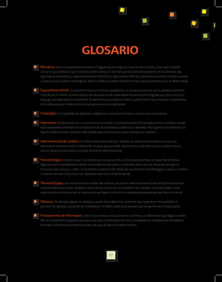 GLOSARIO
	   Bilirrubina: Esta es una sustancia normal en el organismo, pero algunas veces se eleva mucho y hace que los bebés
    se vean muy amarillos, lo que se conoce como ictericia. Es normal que esta ictericia se presenta en los primeros días
    siguientes al nacimiento y mejora exponiendo al bebé a los rayos solares. Pero en ocasiones se aumenta más de la cuenta
    y puede producir daños neurológicos. Solo los médicos pueden establecer el tipo de procedimiento que se debe realizar.

	   Esquizofrenia Infantil: La esquizofrenia es un trastorno psiquiátrico, en el cual las personas que lo padecen presentan
    crisis de por lo menos un mes continuo de duración, en las cuales tienen alucinaciones (imágenes que otros no ven) y
    lenguaje con expresiones incoherentes. Se denomina esquizofrenia infantil, cuando estas crisis comienzan a presentarse
    en la niñez, aunque lo más común es que aparezcan en la edad adulta.

	   Flexibilidad: Es la capacidad de ajustarse o adaptarse a nuevos ambientes o a cambios que se presentan.

	   Hiperactivo: Se denomina así a una persona con actividad o inquietud excesiva. Se considera como problema, cuando
    ésta característica interfiere con la realización de las actividades académicas o laborales. Por lo general, las personas con
    hiperactividad también presentan dificultades para concentrarse y para controlar sus impulsos.

	   Interconexiones del cerebro: El cerebro está conformado por millones de células denominadas neuronas. Las
    neuronas se relacionan entre sí, formando circuitos, que asemejan vías ó caminos. De esta manera, el cerebro en su
    interior relaciona unas partes con otras, formando interconexiones.

	   Neurobiológico: Existen causas muy diversas por las que un niño o niña puede presentar un desarrollo diferente.
    Algunas veces los problemas se deben a anomalías en sus huesos o músculos, otras veces se presentan porque no
    funcionan bien sus ojos u oídos. Un problema o trastorno del desarrollo se considera neurobiológico, cuando su cerebro
    o sistema nervioso no funciona tan eficientemente como el de los demás.

	   Neuronas Espejo: Las neuronas son las células del cerebro y de todo el sistema nervioso. Estas células funcionan con
    impulsos eléctricos y hacen podamos sentir, pensar, movernos. Los científicos han llamado neuronas espejo a unas
    neuronas que se activan al ver el movimiento que hacen otros, como si estuviera preparándose para hacer lo mismo,

	   Obsesivo: Se dice que alguien es obsesivo, cuando tiene ideas muy insistentes, que le generan intranquilidad a la
    persona. Por ejemplo, hay personas obsesivas por el orden y aseo, pues piensan que hay gérmenes en todas partes.

	   Procesamiento de Información: Todo lo que oímos, vemos, tocamos o sentimos, es información que llega al cerebro.
    Allí, no simplemente se guarda, sino que unas cosas se relacionan con otras, las analizamos, comparamos, recordamos.
    Procesar la información es entonces todo esto que se hace en nuestro cerebro.




                                                              57
 