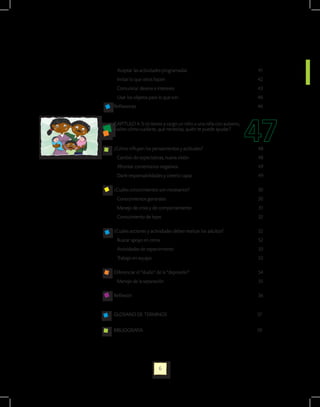 Aceptar las actividades programadas                               41
 Imitar lo que otros hacen                                         42
 Comunicar deseos e intereses                                      43
 Usar los objetos para lo que son                                  46
Reflexiones                                                        46


CAPITULO 4. Si tú tienes a cargo un niño o una niña con autismo,
¿sabes cómo cuidarte, qué necesitas, quién te puede ayudar?


¿Cómo influyen los pensamientos y actitudes?                       48
 Cambio de expectativas, nueva visión                              48
 Afrontar comentarios negativos                                    49
 Darle responsabilidades y creerlo capaz                           49

¿Cuáles conocimientos son necesarios?                              50
 Conocimientos generales                                           50
 Manejo de crisis y de comportamiento                              51
 Conocimiento de leyes                                             52

¿Cuáles acciones y actividades deben realizar los adultos?         52
 Buscar apoyo en otros                                             52
 Actividades de esparcimiento                                      53
 Trabajo en equipo                                                 53

Diferenciar el “duelo” de la “depresión”                           54
 Manejo de la separación                                           55

Reflexión                                                          56


GLOSARIO DE TERMINOS                                               57


BIBLIOGRAFIA                                                       59




                       6
 