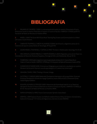 BIBLIOGRAFíA
1.	      BAUMAN, M. Y KEMPER, T. (2005). La neuroanatomía del cerebro en autismo: Pensamiento Actual y
Direcciones Futuras. En Nuevos Desarrollos en Autismo: El Futuro es Hoy (Ed. J. MARTOS Y OTROS), pp335-42.
Asociación de Padres de Personas con Autismo APNA.

2.	      BAKER, J. (2001) The Social Skills Picture Book. Teaching Play, Emotion and Communication to children
with autism. Future Horizons.

3.	      CABANYES-TRUFFINO,J y GARCÍA VILLAMISAR, D (2004). Identificación y diagnóstico precoz de los
trastornos del espectro autista. Revista de Neurología; 39 (1), pp 81-90.

4.	     COURCHESNE, E, TOWNSEND, J. Y SAITOH, O. (1994). The brain in infantile autism. Neurology 44, 214-28.

5.	      DÍAZ-ATIENZA, F, GARCÍA PABLOS, C. Y MARTÍN ROMERA, A. (2004). Diagnóstico precoz de los Trastornos
Generalizados del Desarrollo. Revista de Psiquiatría y Psicología del Niño y del Adolescente, 4(2), pp 127-44.

6.	     FOMBONNE, E. (2005) Epidemiología de los trastornos generalizados del desarrollo. En Nuevos Desarrollos en 		
	       Autismo: El Futuro es Hoy (Ed. J. MARTOS Y OTROS), pp 21-43. Asociación de Padres de Personas con Autismo APNA.

7.	     FUNDACION INTEGRAR (2006). Orientaciones Pedagógicas para la atención a estudiantes con autismo. 	
	       Ministerio de Educación Nacional. www.discapacidad.gov.co/d_interes/men/autismo.pdf

8.	     GRANDIN, TEMPLE. (1995). Thinking in Pictures. Vintage.

9.	     GUTSTEIN, S. Y SHEELY,R (2006). Relationship Development Intervention with young children. Social and 	
	       Emotional Development Activities for Aspeger Syndrome, Autism, PDD and NLD. Connections Center. 	
	       Jessika Kingsley Publishers.

10.	    KLINGER,L.,KLINGER, M., POHLIG,R. (2005). Alteraciones del Aprendizaje Implícito en los Trastornos 	
	       del Espectro Autista. En Nuevos Desarrollos en Autismo: El Futuro es Hoy (Ed. J. MARTOS Y OTROS), pp 	
	       87-122. Asociación de Padres de Personas con Autismo APNA.

11.	    MAYER-JOHNSON, Co (1992). Picture Communication Symbols. Solana Beach.

12.	    MARTOS, J. (2001) Espectro Autista: Una Reflexión desde la Práctica Clínica. En Autismo: Comprensión y 	
	       Explicación Actual, pp 17-37. Instituto de Migraciones y Servicios Sociales IMSERSO.




                                                          59
 