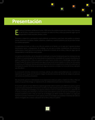 Presentación

 E
       l Instituto Colombiano de Bienestar Familiar -ICBF, dentro de su política de atención a niños y niñas menores
       de seis (6) años, considera prioritario la inclusión de todos los niños y niñas que presenten algún tipo de
       discapacidad al medio educativo, familiar y social.

 Promover su desarrollo y participación implica defender sus derechos y para hacer esto posible, es necesario
 brindar elementos a los padres, madres, cuidadores, cuidadoras y maestras jardineras, que les permitan brindar
 los cuidados apropiados.

 La experiencia de tener un niño o una niña con autismo en la familia o en el aula, por lo general produce
 desconcierto, temor y desesperanza. Sin embargo, una vez que se reciben orientaciones, son enormes las
 satisfacciones al hacer parte de los procesos de desarrollo e inclusión de los niños y niñas con algún tipo de
 discapacidad en la vida familiar, social y escolar.

 Los aportes de las familias y de los educadores constituyen un insumo fundamental para las orientaciones que
 se ofrecen en la presente guía. Se han sistematizado las experiencias y necesidades de un grupo de jardineras, de
 padres y madres de niños o niñas con autismo, los cuales fueron reunidos con la metodología conocida como
 Grupos Focales. Por tanto, el lector puede estar seguro de que los elementos tratados en el texto, han sido puestos
 en práctica y verificados por diversas personas, provenientes de entornos igualmente variados de nuestro país. Se
 ha tratado de recopilar fielmente sus aportes y en algunas ocasiones se emplean los mismos términos o ejemplos
 que ellos dieron.

 La construcción de estas orientaciones constituye, además, una valiosa oportunidad para dar a conocer las
 experiencias que el equipo de la Fundación Integrar ha adquirido durante casi 30 años de trabajo con personas
 con autismo, sus familias y educadores.

 Este documento parte de la sistematización de las experiencias vividas por padres y maestros de niños y niñas con
 autismo, lo que permite entregar un material sencillo, de utilidad práctica para todos los interesados en el tema.

 En el primer capítulo se hace referencia a aspectos generales sobre el autismo, para diferenciar qué es y qué no
 es, así como para comprender la forma como los niños y las niñas autistas procesan la información. En el segundo
 capítulo, se describen las estrategias y los aspectos prácticos a tener en cuenta para promover su desarrollo. En
 el tercero, se explica cómo fomentar su inclusión social, tanto desde el punto de vista de las habilidades que es
 necesario enseñarle al niño o niña, así como de las estrategias que deben emplear los adultos a su cargo para
 facilitarles el proceso. Finalmente el cuarto capítulo, explica las estrategias que posibilitan el bienestar de todos los
 adultos encargados de la crianza o educación de los niños y niñas con autismo.




                                                            7
 