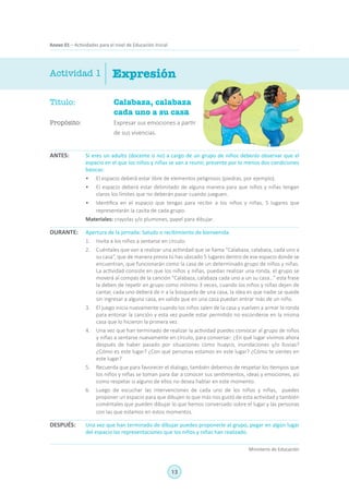 13
Ministerio de Educación
Anexo 01 – Actividades para el nivel de Educación Inicial
Título:	 Calabaza, calabaza
cada uno a su casa
Propósito:	 Expresar sus emociones a partir
de sus vivencias.
ExpresiónActividad 1
Si eres un adulto (docente o no) a cargo de un grupo de niños deberás observar que el
espacio en el que los niños y niñas se van a reunir, presente por lo menos dos condiciones
básicas:
•	 El espacio deberá estar libre de elementos peligrosos (piedras, por ejemplo).
•	 El espacio deberá estar delimitado de alguna manera para que niños y niñas tengan
claros los límites que no deberán pasar cuando jueguen.
•	 Identifica en el espacio que tengas para recibir a los niños y niñas, 5 lugares que
representarán la casita de cada grupo.
Materiales: crayolas y/o plumones, papel para dibujar.
Apertura de la jornada: Saludo o recibimiento de bienvenida
1.	 Invita a los niños a sentarse en círculo.
2.	 Cuéntales que van a realizar una actividad que se llama “Calabaza, calabaza, cada uno a
su casa”, que de manera previa tú has ubicado 5 lugares dentro de ese espacio donde se
encuentran, que funcionarán como la casa de un determinado grupo de niños y niñas.
La actividad consiste en que los niños y niñas, puedan realizar una ronda, el grupo se
moverá al compás de la canción “Calabaza, calabaza cada uno a un su casa…” esta frase
la deben de repetir en grupo como mínimo 3 veces, cuando los niños y niñas dejen de
cantar, cada uno deberá de ir a la búsqueda de una casa, la idea es que nadie se quede
sin ingresar a alguna casa, en valido que en una casa puedan entrar más de un niño.
3.	 El juego inicia nuevamente cuando los niños salen de la casa y vuelven a armar la ronda
para entonar la canción y esta vez puede estar permitido no esconderse en la misma
casa que lo hicieron la primera vez.
4.	 Una vez que han terminado de realizar la actividad puedes convocar al grupo de niños
y niñas a sentarse nuevamente en círculo, para conversar: ¿En qué lugar vivimos ahora
después de haber pasado por situaciones como huayco, inundaciones y/o lluvias?
¿Cómo es este lugar? ¿Con qué personas estamos en este lugar? ¿Cómo te sientes en
este lugar?
5.	 Recuerda que para favorecer el dialogo, también debemos de respetar los tiempos que
los niños y niñas se toman para dar a conocer sus sentimientos, ideas y emociones, así
como respetar si alguno de ellos no desea hablar en este momento.
6.	 Luego de escuchar las intervenciones de cada uno de los niños y niñas, puedes
proponer un espacio para que dibujen lo que más nos gustó de esta actividad y también
coméntales que pueden dibujar lo que hemos conversado sobre el lugar y las personas
con las que estamos en estos momentos.
Una vez que han terminado de dibujar puedes proponerle al grupo, pegar en algún lugar
del espacio las representaciones que los niños y niñas han realizado.
ANTES:
DURANTE:
DESPUÉS:
 