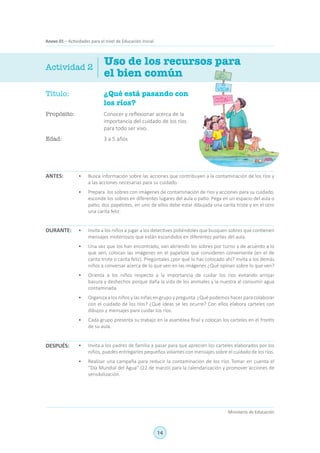 14
Ministerio de Educación
Anexo 01 – Actividades para el nivel de Educación Inicial
Título:	 ¿Qué está pasando con
los ríos?
Propósito:	 Conocer y reflexionar acerca de la
importancia del cuidado de los ríos
para todo ser vivo.
Edad:	 3 a 5 años
Uso de los recursos para
el bien común
ANTES:
DURANTE:
DESPUÉS:
Actividad 2
•	 Busca información sobre las acciones que contribuyen a la contaminación de los ríos y
a las acciones necesarias para su cuidado.
•	 Prepara los sobres con imágenes de contaminación de ríos y acciones para su cuidado,
esconde los sobres en diferentes lugares del aula o patio. Pega en un espacio del aula o
patio, dos papelotes, en uno de ellos debe estar dibujada una carita triste y en el otro
una carita feliz.
•	 Invita a los niños a jugar a los detectives pidiéndoles que busquen sobres que contienen
mensajes misteriosos que están escondidos en diferentes partes del aula.
•	 Una vez que los han encontrado, van abriendo los sobres por turno y de acuerdo a lo
que ven, colocan las imágenes en el papelote que consideren conveniente (en el de
carita triste o carita feliz). Pregúntales ¿por qué lo has colocado ahí? Invita a los demás
niños a conversar acerca de lo que ven en las imágenes ¿Qué opinan sobre lo que ven?
•	 Orienta a los niños respecto a la importancia de cuidar los ríos evitando arrojar
basura y deshechos porque daña la vida de los animales y la nuestra al consumir agua
contaminada.
•	 Organiza a los niños y las niñas en grupo y pregunta ¿Qué podemos hacer para colaborar
con el cuidado de los ríos? ¿Qué ideas se les ocurre? Con ellos elabora carteles con
dibujos y mensajes para cuidar los ríos.
•	 Cada grupo presenta su trabajo en la asamblea final y colocan los carteles en el frontis
de su aula.
•	 Invita a los padres de familia a pasar para que aprecien los carteles elaborados por los
niños, puedes entregarles pequeños volantes con mensajes sobre el cuidado de los ríos.
•	 Realizar una campaña para reducir la contaminación de los ríos Tomar en cuenta el
“Día Mundial del Agua” (22 de marzo) para la calendarización y promover acciones de
sensibilización.
 