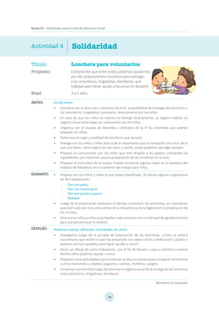 16
Ministerio de Educación
Anexo 01 – Actividades para el nivel de Educación Inicial
Título:	 Lonchera para voluntarios
Propósito:	 Comprender que entre todos podemos ayudarnos,
por ello prepararemos loncheras para entregar
a los voluntarios, brigadistas, bomberos; que
trabajan para llevar ayuda a las zonas en desastre.
Edad:	 3 a 5 años
Solidaridad
ANTES:
DURANTE:
DESPUÉS:
Actividad 4
Un día antes:
•	 Coordina con la dirección y docentes de la IE, la posibilidad de entregar las loncheras a
los voluntarios, brigadistas, bomberos, directamente por los niños.
•	 En caso de que los niños no realicen la entrega directamente, se sugiere realizar un
registro visual para luego ser compartido con los niños.
•	 Organiza con el equipo de docentes y directora de la IE las loncheras que podrán
preparar los niños.
•	 Determina el lugar y cantidad de loncheras que llevarán.
•	 Dialoga con los niños y niñas acerca de lo importante que es compartir con otros de lo
que uno tiene, sobre todo si es con amor y cariño, todos podemos dar algo siempre.
•	 Prepara un comunicado con los niños que esté dirigido a los padres solicitando los
ingredientes que necesitan para la preparación de las loncheras en el aula.
•	 Preparar el instructivo de la receta. Puedes encontrar algunas ideas en el recetario del
módulo de biblioteca, en el cuaderno de trabajo para niños.
•	 Prepara con tus niños y niñas lo que hayan planificado. Te damos algunas sugerencias
de fácil preparación:
-	 Pan con pollo,
-	 Pan con huevo duro
-	 Pan con jamón y queso
-	Queque
•	 Luego de la preparación dediquen el tiempo a envolver los alimentos, es importante
que sean cada vez más conscientes de la importancia de la higiene en la preparación de
los mismos.
•	 Anima a los niños y niñas a acompañar cada lonchera con un mensaje de agradecimiento
para esa persona que la recibirá.
Podemos realizar diferentes actividades de cierre:
•	 Dialogamos luego de la jornada de preparación de las loncheras, ¿cómo se sentirá
esa persona que recibe lo que has preparado con tanto cariño y dedicación? ¿Quién o
quienes nos han ayudado para lograr ayudar a otros?
•	 Hacer un dibujo de cómo trabajamos, con el fin de llevarlo a casa y contarle a nuestra
familia cómo pudimos ayudar a otros.
•	 Proponer otras actividades como instaurar un día a la semana para compartir la lonchera
u otros momentos u objetos (juguetes, cuentos, muñecos, juegos).
•	 Conversar con los niños luego de observar el registro visual de la entrega de las loncheras
a los voluntarios, brigadistas, bomberos.
 