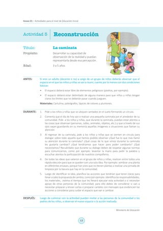 17
Ministerio de Educación
Anexo 01 – Actividades para el nivel de Educación Inicial
Título:	 La caminata
Propósito:	 Desarrollar su capacidad de
observación de la realidad y puedan
representarla desde esa percepción.
Edad:	 3 a 5 años
Reconstrucción
ANTES:
DURANTE:
DESPUÉS:
Actividad 5
Si eres un adulto (docente o no) a cargo de un grupo de niños deberás observar que el
espacio en el que los niños y niñas se van a reunir, cuente por lo menos con dos condiciones
básicas:
•	 El espacio deberá estar libre de elementos peligrosos (piedras, por ejemplo).
•	 El espacio deberá estar delimitado de alguna manera para que niños y niñas tengan
claros los límites que no deberán pasar cuando jueguen.
Materiales: Cartulina, paleógrafos, lápices de colores y plumones.
1.	 Pide a los niños y niñas que se ubiquen sentados en el suelo formando un círculo.
2.	 Comenta que el día de hoy van a realizar una pequeña caminata por el alrededor de su
comunidad. Pide a los niños y niñas, que durante la caminata, puedan estar atentos a
las cosas que observan (personas, calles, animales, objetos, etc.) y que a través de sus
ojos vayan guardando en su memoria aquellas imágenes o situaciones que llaman su
atención.
3.	 Al regresar de su caminata, pide a los niños y niñas que se sienten en círculo para
dialogar sobre todo aquello que hemos podido observar ¿Qué fue lo que más llamó
su atención durante la caminata? ¿Qué cosas de lo que vimos durante la caminata
les gustaría cambiar? ¿Qué tendríamos que hacer para poder cambiarlo? ¿Qué
necesitamos? Recuérdales que durante su diálogo deben de respetar algunas normas
para comunicarnos, como por ejemplo: levantar la mano para pedir la palabra y
escuchar atentos la participación de nuestros compañeros.
4.	 De todas las ideas que salieron en el grupo de niños y niñas, realicen entre todos una
rápida elección para que se queden con una sola idea. Por ejemplo: sembrar una planta
en diferentes envases, porque han visto que no tienen plantas o realizar una jornada de
limpieza por la basura que hay en la comunidad.
5.	 Luego de identificar la idea, planifica las acciones que tendrían que tener claras para
llevaracabolapropuestadecambio,comoporejemplo:identificalasresponsabilidades,
los materiales, estima el tiempo que les llevará ejecutar esta actividad o si necesitan
apoyo de otras personas de la comunidad, para ello debes de considerar si van a
necesitar preparar y enviar cartas o preparar carteles con mensajes que evidencien las
acciones a considerar para cuidar el espacio que van a cambiar.
Luego de culminar con la actividad pueden invitar a las personas de la comunidad o los
padres de los niños, a observar el nuevo espacio o la acción realizada.
 
