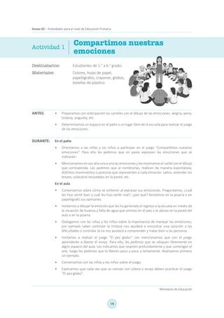 19
Ministerio de Educación
Anexo 02 – Actividades para el nivel de Educación Primaria
Destinatarios:	 Estudiantes de 1.° a 6.° grado.
Materiales:	 Colores, hojas de papel,
papelógrafos, crayones, globos,
botellas de plástico.
Compartimos nuestras
emociones
ANTES:
DURANTE:
Actividad 1
•	 Preparamos con anticipación los carteles con el dibujo de las emociones: alegría, pena,
tristeza, angustia, etc.
•	 Determinamos un espacio en el patio o un lugar libre de la escuela para realizar el juego
de las emociones.
En el patio
•	 Orientamos a las niñas y los niños a participar en el juego “Compartimos nuestras
emociones”. Para ello les pedimos que en pares expresen las emociones que se
indicarán.
•	 Mencionamos en voz alta una a unalasemociones y les mostramos el cartel con el dibujo
que corresponda. Les pedimos que al nombrarlas, realicen de manera espontánea,
distintos movimientos o posturas que representen a cada emoción: saltos, extender los
brazos, colocarse recostados en la pared, etc.
En el aula
•	 Conversamos sobre cómo se sintieron al expresar sus emociones. Preguntamos, ¿cuál
les hizo sentir bien y cuál les hizo sentir mal?, ¿por qué? Anotamos en la pizarra o en
papelógrafo sus opiniones.
•	 Invitamos a dibujar la emoción que les ha generado el regreso a la escuela en medio de
la situación de huaicos y falta de agua que vivimos en el país y la ubican en la pared del
aula o en la pizarra.
•	 Dialogamos con las niñas y los niños sobre la importancia de manejar las emociones,
por ejemplo saber controlar la tristeza nos ayudará a encontrar una solución a las
dificultades o controlar la ira nos ayudará a comprender y tratar bien a las personas.
•	 Invitamos a realizar el juego “El pez globo”. Les mencionamos que con el juego
aprenderán a liberar el enojo. Para ello, les pedimos que se ubiquen libremente en
algún espacio del aula. Les indicamos que respiren profundamente y que contengan el
aire, luego les pedimos que lo liberen poco a poco y lentamente. Realizamos primero
un ejemplo.
•	 Conversamos con las niñas y los niños sobre el juego.
•	 Explicamos que cada vez que se sientan con cólera o enojo deben practicar el juego
“El pez globo”.
 
