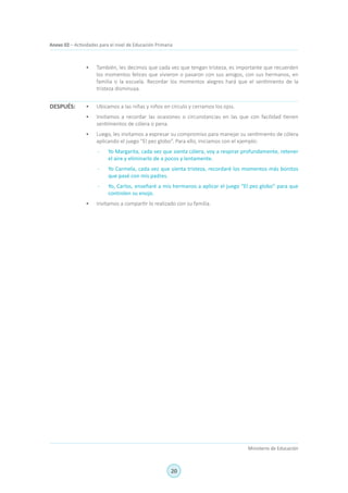 20
Ministerio de Educación
Anexo 02 – Actividades para el nivel de Educación Primaria
•	 También, les decimos que cada vez que tengan tristeza, es importante que recuerden
los momentos felices que vivieron o pasaron con sus amigos, con sus hermanos, en
familia o la escuela. Recordar los momentos alegres hará que el sentimiento de la
tristeza disminuya.
•	 Ubicamos a las niñas y niños en círculo y cerramos los ojos.
•	 Invitamos a recordar las ocasiones o circunstancias en las que con facilidad tienen
sentimientos de cólera o pena.
•	 Luego, les invitamos a expresar su compromiso para manejar su sentimiento de cólera
aplicando el juego “El pez globo”. Para ello, iniciamos con el ejemplo:
-	 Yo Margarita, cada vez que sienta cólera, voy a respirar profundamente, retener
el aire y eliminarlo de a pocos y lentamente.
-	 Yo Carmela, cada vez que sienta tristeza, recordaré los momentos más bonitos
que pasé con mis padres.
-	 Yo, Carlos, enseñaré a mis hermanos a aplicar el juego “El pez globo” para que
controlen su enojo.
•	 Invitamos a compartir lo realizado con su familia.
DESPUÉS:
 