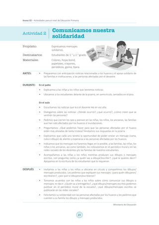 21
Ministerio de Educación
Anexo 02 – Actividades para el nivel de Educación Primaria
Propósito:	 Expresamos mensajes
solidarios.
Destinatarios:	 Estudiantes de 1.° y 2.° grado.
Materiales:	 Colores, hojas bond,
papelotes, crayones,
periódicos, goma, tijera.
Comunicamos nuestra
solidaridad
ANTES:
DURANTE:
DESPUÉS
Actividad 2
•	 Preparamos con anticipación noticias relacionadas a los huaicos y el apoyo solidario de
las familias e instituciones, a las personas afectadas por el desastre.
En el patio
•	 Explicamos a las niñas y los niños que leeremos noticias.
•	 Ubicamos a los estudiantes delante de la pizarra, en semicírculo, sentados en el piso.
En el aula
•	 Escuchamos las noticias que la o el docente lee en voz alta.
•	 Dialogamos sobre las noticias: ¿Dónde ocurrió?, ¿qué ocurrió?, ¿cómo creen que se
sentirán las personas?
•	 Pedimos que cierren los ojos y piensen en las niñas, los niños, los ancianos, las familias
que han sido afectados por los huaicos e inundaciones.
•	 Preguntamos: ¿Qué podemos hacer para que las personas afectadas por el huaico
estén más aliviadas de tanta tristeza? Anotamos sus respuestas en la pizarra.
•	 Explicamos que cada uno tendrá la oportunidad de poder enviar un mensaje (carta,
nota o dibujo) de aliento y esperanza a las personas afectadas por los huaicos.
•	 Indicamos que los mensajes los haremos llegar, en lo posible, a las familias, las niñas, los
niños o los ancianos, así como también, los colocaremos en el periódico mural y en las
redes sociales de los docentes y/o las familias de nuestros estudiantes.
•	 Acompañamos a las niñas y los niños mientras producen sus dibujos o mensajes
escritos, con preguntas como ¿a quién vas a dibujar/escribir?, ¿qué le quieres decir?
Apoyamos en la escritura de los estudiantes que lo requieran.
•	 Invitamos a las niñas y los niños a ubicarse en círculo y compartimos los dibujos/
mensajes producidos. Les pedimos que expliquen sus mensajes: ¿para quién dibujaron/
escribieron?, ¿por qué lo dibujaron/escribieron?
•	 Tomamos acuerdos con las niñas y los niños sobre cómo comunicar sus dibujos o
mensajes; es decir: ¿Quién va a entregarlos?, ¿qué dibujos/mensajes escritos podemos
publicar en el periódico mural de la escuela?, ¿qué dibujos/mensajes escritos se
publicarán en las redes sociales?
•	 Felicitamos su solidaridad con las personas afectadas por los huaicos y les pedimos que
cuenten a su familia los dibujos y mensajes producidos.
  
 