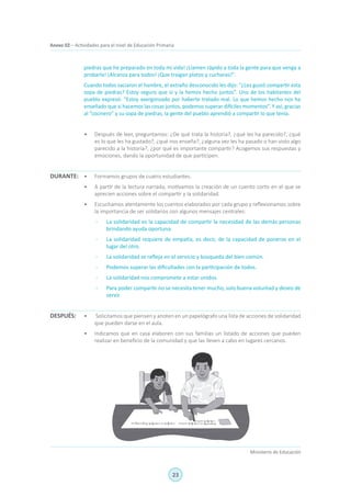23
Ministerio de Educación
Anexo 02 – Actividades para el nivel de Educación Primaria
piedras que he preparado en toda mi vida! ¡Llamen rápido a toda la gente para que venga a
probarla! ¡Alcanza para todos! ¡Que traigan platos y cucharas!”.
Cuando todos saciaron el hambre, el extraño desconocido les dijo: “¿Les gustó compartir esta
sopa de piedras? Estoy seguro que sí y la hemos hecho juntos”. Uno de los habitantes del
pueblo expresó: “Estoy avergonzado por haberte tratado mal. Lo que hemos hecho nos ha
enseñado que si hacemos las cosas juntos, podemos superar difíciles momentos”. Y así, gracias
al “cocinero” y su sopa de piedras, la gente del pueblo aprendió a compartir lo que tenía.
•	 Después de leer, preguntamos: ¿De qué trata la historia?, ¿qué les ha parecido?, ¿qué
es lo que les ha gustado?, ¿qué nos enseña?, ¿alguna vez les ha pasado o han visto algo
parecido a la historia?, ¿por qué es importante compartir? Acogemos sus respuestas y
emociones, dando la oportunidad de que participen.
•	 Formamos grupos de cuatro estudiantes.
•	 A partir de la lectura narrada, motivamos la creación de un cuento corto en el que se
aprecien acciones sobre el compartir y la solidaridad.
•	 Escuchamos atentamente los cuentos elaborados por cada grupo y reflexionamos sobre
la importancia de ser solidarios con algunos mensajes centrales:
-	 La solidaridad es la capacidad de compartir la necesidad de las demás personas
brindando ayuda oportuna.
-	 La solidaridad requiere de empatía, es decir, de la capacidad de ponerse en el
lugar del otro.
-	 La solidaridad se refleja en el servicio y búsqueda del bien común.
-	 Podemos superar las dificultades con la participación de todos.
-	 La solidaridad nos compromete a estar unidos.
-	 Para poder compartir no se necesita tener mucho, solo buena voluntad y deseo de
servir.
•	 Solicitamos que piensen y anoten en un papelógrafo una lista de acciones de solidaridad
que pueden darse en el aula.
•	 Indicamos que en casa elaboren con sus familias un listado de acciones que pueden
realizar en beneficio de la comunidad y que las lleven a cabo en lugares cercanos.
DURANTE:
DESPUÉS:
 