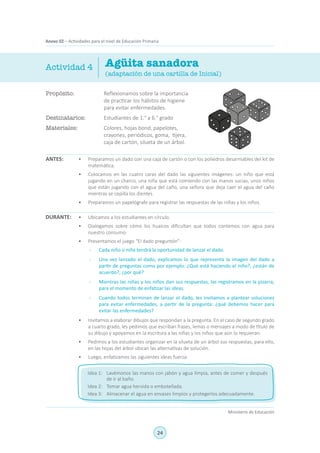 24
Ministerio de Educación
Anexo 02 – Actividades para el nivel de Educación Primaria
Propósito:	 Reflexionamos sobre la importancia
de practicar los hábitos de higiene
para evitar enfermedades.
Destinatarios:	 Estudiantes de 1.° a 6.° grado
Materiales:	 Colores, hojas bond, papelotes,
crayones, periódicos, goma, tijera,
caja de cartón, silueta de un árbol.
Agüita sanadora
(adaptación de una cartilla de Inicial)
ANTES:
Actividad 4
•	 Preparamos un dado con una caja de cartón o con los poliedros desarmables del kit de
matemática.
•	 Colocamos en las cuatro caras del dado las siguientes imágenes: un niño que está
jugando en un charco, una niña que está comiendo con las manos sucias, unos niños
que están jugando con el agua del caño, una señora que deja caer el agua del caño
mientras se cepilla los dientes.
•	 Preparamos un papelógrafo para registrar las respuestas de las niñas y los niños.
•	 Ubicamos a los estudiantes en círculo.
•	 Dialogamos sobre cómo los huaicos dificultan que todos contemos con agua para
nuestro consumo.
•	 Presentamos el juego “El dado preguntón”:
-	 Cada niño o niña tendrá la oportunidad de lanzar el dado.
-	 Una vez lanzado el dado, explicamos lo que representa la imagen del dado a
partir de preguntas como por ejemplo: ¿Qué está haciendo el niño?, ¿están de
acuerdo?, ¿por qué?
-	 Mientras las niñas y los niños dan sus respuestas, las registramos en la pizarra,
para el momento de enfatizar las ideas.
-	 Cuando todos terminan de lanzar el dado, les invitamos a plantear soluciones
para evitar enfermedades, a partir de la pregunta: ¿qué debemos hacer para
evitar las enfermedades?
•	 Invitamos a elaborar dibujos que respondan a la pregunta. En el caso de segundo grado
a cuarto grado, les pedimos que escriban frases, lemas o mensajes a modo de título de
su dibujo y apoyamos en la escritura a las niñas y los niños que aún lo requieran.
•	 Pedimos a los estudiantes organizar en la silueta de un árbol sus respuestas, para ello,
en las hojas del árbol ubican las alternativas de solución.
•	 Luego, enfatizamos las siguientes ideas fuerza:
DURANTE:
Idea 1:	 Lavémonos las manos con jabón y agua limpia, antes de comer y después
de ir al baño.
Idea 2:	 Tomar agua hervida o embotellada.
Idea 3:	 Almacenar el agua en envases limpios y protegerlos adecuadamente.
 