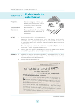 26
Ministerio de Educación
Anexo 02 – Actividades para el nivel de Educación Primaria
Propósito:	 Conocemos algunas historias que
reflejan actitudes solidarias con las
necesidades de otras personas.
Destinatarios:	 Estudiantes de 3.° a 6.° grado
Materiales:	 Fotocopia del artículo Solidaridad en
tiempos de huaicos: el desborde de
voluntarios.
El desborde de
voluntarios
ANTES:
Actividad 5
•	 Leemos el siguiente texto a nuestros estudiantes:
	 “Seguro has escuchado que los peruanos somos muy solidarios porque siempre
estamos dispuestos a ayudar cuando alguien está en una situación de desastre causada
por un fenómeno natural como terremotos, huaicos, heladas que dañan casas, chacras,
pueblos enteros".
	 ¿Recuerdas alguna situación en la cual hemos sido solidarios? (últimamente las
inundaciones y huaicos en la zona costera del Perú).
•	 Podemos poner otros ejemplos de nuestra propia historia que reflejen que los peruanos
somos solidarios y ayudamos rápidamente (terremoto de Pisco).
•	 Dialogamos partiendo de la siguiente interrogante: ¿Sabías que al conocer los hechos
de desastre que están causando las inundaciones y huaicos en la zona costera del Perú,
muchos peruanos estamos siendo solidarios?
•	 Invitamos a leer el siguiente artículo:
DURANTE:
LUNES 20 DE MARZO DEL 2017 | 19:40
SOLIDARIDAD EN TIEMPOS DE HUAICOS:
EL DESBORDE DE VOLUNTARIOS
Miles de voluntarios apoyan en la clasificación de la ayuda destinada a
los damnificados por las lluvias y desbordes
No tienen que hacerlo, pero lo hacen. Durante los últimos días, un
desborde de voluntarios ha invadido las zonas de emergencia. En
Carapongo, una de las zonas más afectadas por los huaicos en Lima, varios
grupos avanzan decididos por las calle llenas de lodo durante el domingo.
Teresa tiene 18 años. Llega a Carapongo junto a amigos, vecinos y
familiares. No forma parte de ninguna organización. Cuenta que conversó
por las redes sociales con amigos y decidieron que tenían que ayudar.
Viven a media hora de este sector, en Huaycán, y han llegado en la tolva de
una camioneta, cubiertos de polvo, con el fin de brindar ayuda.
 