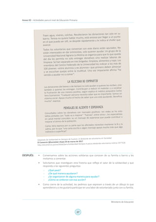 27
Ministerio de Educación
Anexo 02 – Actividades para el nivel de Educación Primaria
Traen agua, víveres, colchas. Recolectaron las donaciones tan solo en su
barrio. Teresa no quiere hablar mucho, está ansiosa por llegar a un punto
en el que pueda ser útil, se despide rápidamente y le indica al chofer que
avance.
Todos los voluntarios que conversan con este diario están apurados. No
están interesados en dar entrevistas, solo quieren ayudar. Un grupo de la
Universidad Nacional Agraria La Molina se organiza para que lo que queda
del día les permita no solo entregar donativos sino realizar labores de
limpieza. Se han separado en tres brigadas: limpieza, alimentos y ropa. Los
miembros del Centro Federado de la Universidad les indican a los más de
100 jóvenes –entre alumnos y ex alumnos– que primero deben almorzar
y se escuchan quejas entre la multitud. Una voz impaciente afirma “he
venido a ayudar no a comer”.
La felicidad de compartir
Las donaciones (de bienes o de tiempo) no solo ayudan a quienes las reciben, sino
también a quienes las entregan. Contribuyen a reducir el malestar y a canalizar
la frustración de una manera positiva, según explica el médico psiquiatra Carlos
Vera Scamarone. “Cualquier persona necesita saber que es importante. Somos un
sistema social. Apoya mucho el hecho de saber que uno está ayudando. Beneficia
mucho”, expresa.
Mensajes de aliento y esperanza
Consultados sobre los donativos con mensajes positivos –en redes se ha visto
latitas pintadas con “todo va a mejorar” “fuerzas”, entre otros–, los especialistas
en salud mental coinciden: es un mensaje de esperanza que puede contribuir a
mejorar el ánimo de la población.
Carlos Vera expresa por su parte que los afectados necesitan mantener la fe y la
calma, por lo que “una carta escrita o algún mensaje apoya mucho más que algo
indirecto o superficial”.
Adaptado de Solidaridad en tiempos de huaicos: el desborde de voluntarios en Sociedad
El Comercio (@sociedad_ECpe) 20 de marzo de 2017
http://elcomercio.pe/sociedad/peru/solidaridad-tiempos-huaicos-desborde-voluntarios-noticia-1977526
•	 Conversamos sobre las acciones solidarias que conocen de su familia o barrio y les
invitamos a comentar.
•	 Solicitamos que investiguen otra historia que refleje el valor de la solidaridad y que
responda a las siguientes preguntas:
-	 ¿Qué pasó?
-	 ¿De qué manera ayudaron?
-	 ¿Se organizaron de alguna manera para ayudar?
-	 ¿Cómo se sintieron con esa acción?
•	 Como cierre de la actividad, les pedimos que expresen a través de un dibujo lo que
aprendieron y si les gustaría participar en una labor de voluntariado junto con su familia.
DESPUÉS:
 