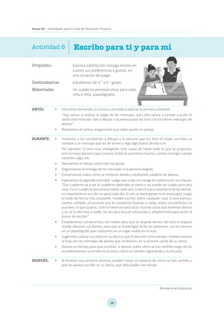 28
Ministerio de Educación
Anexo 02 – Actividades para el nivel de Educación Primaria
Propósito:	 Expresa satisfacción consigo mismo en
cuanto sus preferencias y gustos, en
una situación de juego.
Destinatarios:	 Estudiantes de 3.° a 6.° grado.
Materiales:	 Un cuaderno personal chico para cada
niña o niño, papelógrafos.
Escribo para ti y para mí
ANTES:
Actividad 6
•	 Ubicamos formando un círculo y procede a explicar la primera actividad:
	 “Hoy vamos a realizar el juego de los mensajes, para ello vamos a sortear a quién le
darán este mensaje. Van a dibujar a la persona que les tocó y le escribirán mensajes de
aliento”.
•	 Realizamos el sorteo, asegurando que nadie quede sin pareja.
•	 Invitamos a los estudiantes a dibujar a la persona que les tocó en hojas, escriben su
nombre y un mensaje que les dé ánimo y diga algo bueno de ella o él.
	 Por ejemplo: tú eres muy inteligente, eres capaz de hacer todo lo que te propones,
eres la mejor persona que conozco, todos te queremos mucho, cuenta conmigo cuando
necesites algo, etc.
•	 Decoramos el dibujo como más nos guste.
•	 Organizamos la entrega de los mensajes a la persona elegida.
•	 Conversamos sobre cómo se sintieron dando y recibiendo palabras de aliento.
•	 Explicamos la segunda actividad. Luego que cada uno tenga el cuaderno en sus manos:
“Ese cuaderno va a ser el cuaderno dedicado al diario y no puede ser usado para otra
cosa. Es un cuaderno personal privado, cada uno cuida el suyo y respeta el de los demás.
Lo importante es escribir un poco cada día. Si uno no tiene ganas no te preocupes, luego
lo harás de forma más constante. Pueden escribir sobre cualquier cosa: lo que piensas,
sientes, soñaste, situaciones que te sucedieron buenas o malas, sobre una película o lo
que lees, lo que quieras. Esto lo haremos para sacar muchas cosas que tenemos dentro
y no se lo decimos a nadie, tal vez para buscar soluciones o simplemente para sentir el
placer de escribir”.
•	 Establecemos compromisos con todos para que se respete dentro del aula el espacio
donde ubicarán sus diarios, para que lo mantengan al día sin presiones. Los escribimos
en un papelógrafo que colocamos en un lugar visible en el aula.
•	 Sugerimos colocar sus datos en su diario y que lo decoren como deseen. Pueden colocar
la hoja con los mensajes de aliento que recibieron, en la primera carilla de su diario.
•	 Damos un tiempo para que escriban, si desean sobre cómo se han sentido luego de los
acontecimientos ocurridos en el país y cómo se sienten regresando a su escuela.
•	 Al finalizar una primera semana, pueden hacer un balance de cómo se han sentido y
qué les parece escribir en su diario, qué dificultades han tenido.
DURANTE:
DESPUÉS:
 
