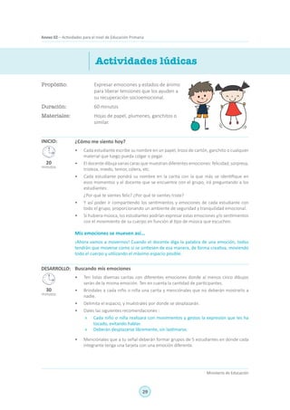 29
Ministerio de Educación
Anexo 02 – Actividades para el nivel de Educación Primaria
Propósito:	 Expresar emociones y estados de ánimo
para liberar tensiones que los ayuden a
su recuperación socioemocional.
Duración:	 60 minutos
Materiales:	 Hojas de papel, plumones, ganchitos o
similar.
Actividades lúdicas
INICIO: ¿Cómo me siento hoy?
•	 Cada estudiante escribe su nombre en un papel, trozo de cartón, ganchito o cualquier
material que luego pueda colgar o pegar.
•	 El docente dibuja varias caras que muestran diferentes emociones: felicidad, sorpresa,
tristeza, miedo, temor, cólera, etc.
•	 Cada estudiante pondrá su nombre en la carita con la que más se identifique en
esos momentos y el docente que se encuentre con el grupo, irá preguntando a los
estudiantes:
	 ¿Por qué te sientes feliz? ¿Por qué te sientes triste?
•	 Y así poder ir compartiendo los sentimientos y emociones de cada estudiante con
todo el grupo, proporcionando un ambiente de seguridad y tranquilidad emocional.
•	 Si hubiera música, los estudiantes podrían expresar estas emociones y/o sentimientos
con el movimiento de su cuerpo en función al tipo de música que escuchen.
Mis emociones se mueven así...
¡Ahora vamos a movernos! Cuando el docente diga la palabra de una emoción, todos
tendrán que moverse como si se sintiesen de esa manera, de forma creativa, moviendo
todo el cuerpo y utilizando el máximo espacio posible.
Buscando mis emociones
•	 Ten listas diversas caritas con diferentes emociones donde al menos cinco dibujos
serán de la misma emoción. Ten en cuenta la cantidad de participantes.
•	 Bríndales a cada niño o niña una carita y menciónales que no deberán mostrarlo a
nadie.
•	 Delimita el espacio, y muéstrales por donde se desplazarán.
•	 Dales las siguientes recomendaciones :
»	 Cada niño o niña realizará con movimientos y gestos la expresión que les ha
tocado, evitando hablar.
»	 Deberán desplazarse libremente, sin lastimarse.
•	 Menciónales que a tu señal deberán formar grupos de 5 estudiantes en donde cada
integrante tenga una tarjeta con una emoción diferente.
DESARROLLO:
20
minutos
30
minutos
 