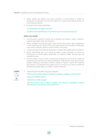 30
Ministerio de Educación
Anexo 02 – Actividades para el nivel de Educación Primaria
•	 Ahora, pídeles que realicen una acción contraria a la que expresa su tarjeta de
emociones. Por ejemplo: Si le tocó una tarjeta de un rostro triste, deberá contarle un
chiste al grupo llorando.
•	 En grupos ya formados pregúntales:
¿Te identificaste con alguna emoción?
¿Quiénes se han identificado con la emoción que les ha tocado? ¿Por qué?
Adiós a los miedos
•	 A continuación comenta lo bueno que es expresar los temores, miedos, tristezas y
angustias para lograr estar más tranquilos.
•	 Ahora, entrégale una bolsa de papel a cada niño y/o niña, colores, tijeras, pegamento
u otro material que los ayude a crear una representación de sus miedos. Por ejemplo:
cosa, animal, situación, persona a quien le temen, entre otros.
•	 Una vez que hayan terminado de representar su mayor miedo, pídeles que los socialicen.
•	 Ahora, menciónales que con la ayuda de todos y todas inventarán un cuento en
movimiento, en donde podrán representar sus mayores miedos mientras que van
creando el cuento.
•	 Para esto debes iniciar el cuento mencionando la aparición de uno de los miedos de
cualquiera de las personas que están participando, luego de esto, la persona de quien
tomaste referencia, será quien continúe creando el cuento, a partir del miedo de
otra persona. Es importante que puedas cerrar el cuento con un final en donde los
participantes puedan dejar sus miedos y sentirse tranquilos.
•	 El docente que acompaña al grupo les pregunta:
¿Cómo se han sentido luego de contarle a sus amigos y amigos su mayor miedo?
¿Cómo nos sentimos ahora?
¿Qué hemos sentido al jugar?
¿Por qué piensan que es bueno compartir con nuestros compañeros nuestros
sentimientos y emociones en estos momentos?
CIERRE:
10
minutos
 
