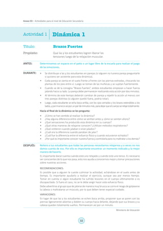 32
Ministerio de Educación
Anexo 03 – Actividades para el nivel de Educación Secundaria
Título:	 Brazos Fuertes
Propósito:	 Que las y los estudiantes logren liberar las
tensiones luego de la relajación muscular.
Dinámica 1Actividad 1
Determinamos un espacio en el patio o un lugar libre de la escuela para realizar el juego
de las emociones.
•	 Se distribuye a las y los estudiantes en parejas (si alguien no tuviera pareja preguntarle
si quisiera ser asistente para esta dinámica).
•	 Cada pareja se sienta en el suelo frente a frente con las piernas estiradas, chocando las
plantas de los pies entre sí. Luego se toman de las muñecas y se sujetan fuertemente.
•	 Cuando se dé la consigna “Brazos fuertes”, ambos estudiantes empiezan a hacer fuerza
jalando hacia su lado. La pareja debe permanecer realizando esta acción por dos minutos.
•	 Al término de este tiempo deberán cambiar de pareja y repetir la acción al menos con
tres parejas distintas (si alguien quedó fuera, podría rotar).
•	 Luego, cada estudiante se echa boca arriba, con los ojos cerrados y los brazos extendidos a los
lados,ypermaneceasíporunpardeminutosmás,paradejarqueelcuerposerelajetotalmente.
Hacia el final de la dinámica se les pregunta:
•	 ¿Cómo se han sentido al realizar la dinámica?
•	 ¿Hay alguna diferencia entre cómo se sentían antes y cómo se sienten ahora?
•	 ¿Qué sensaciones ha producido esta dinámica en su cuerpo?
•	 ¿Qué otras maneras de relajarse conocen? ¿Utilizan métodos respiratorios?
•	 ¿Qué sintieron cuando jalaban o eran jalados?
•	 ¿Cuál era la diferencia cuando paraban de jalar?
•	 ¿Cuál fue la diferencia entre el esfuerzo físico y cuando estuvieron echados?
•	 ¿Por qué es importante conocer nuestra fuerza y controlarla para no maltratar a los demás?
Reitera a tus estudiantes que todas las personas necesitamos relajarnos y a veces no nos
damos cuenta de eso. Por ello es importante encontrar un momento indicado y la mejor
manera de hacerlo.
Es importante darse cuenta cuándo está uno relajado y cuándo está uno tenso. Es necesario
ser conscientes de lo que nos pasa, esto nos ayuda a conocernos mejor y tomar precauciones
sobre nuestras acciones.
RECOMENDACIONES:
Es posible que a alguien le cueste culminar la actividad, echándose en el suelo antes de
tiempo. Es importante ayudarlo a realizar el ejercicio, aunque sea por menos tiempo.
Tomar en cuenta si algún estudiante ha sufrido lesiones en el cuerpo últimamente o es
discapacitado. Si fuera el caso, no se le debe exigir hacer este esfuerzo físico.
Debe advertirse al grupo que de jalarse de manera muy brusca se corre el riesgo de golpearse
la cabeza o maltratarse un músculo, por lo que deben tener especial cuidado.
VARIACIONES:
En lugar de que las y los estudiantes se echen boca arriba, proponer que se paren con las
piernas ligeramente abiertas y doblen su cuerpo hacia delante, dejando que sus brazos y su
cabeza queden totalmente sueltos. Permanecen así por un minuto.
ANTES:
DURANTE:
DESPUÉS:
 