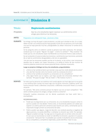 33
Ministerio de Educación
Anexo 03 – Actividades para el nivel de Educación Secundaria
Título:	 Explorando sentimientos
Propósito:	 Que las y los estudiantes logren expresar sus sentimientos entre
amigos para disminuir las tensiones.
Actividad 2
Preparamos con anticipación hojas, plumones o tizas
Se entrega una hoja de papel a cada estudiante y se pide que la dividan en dos. En un lado,
deben escribir una conducta que les haya gustado mucho de una persona y en el otro lado,
una que les haya parecido muy fea y desagradable (no deben mencionar el nombre de la
persona).
Se les pregunta cómo se sintieron cuando la persona tuvo tales conductas. Por ejemplo,
conducta que no le gustó: “Alguien me pegó”; “¿Cómo te sentiste?”: “Muy molesto”. De
modo que las y los estudiantes vayan manifestando sus emociones frente a cada conducta.
Se van anotando en la pizarra todas las emociones o sentimientos que mencionan, poniendo
de un lado los sentimientos desagradables y del otro los agradables.
Una vez que las emociones quedan escritas en la pizarra, se les anima a que reconozcan
aquellas que se repiten con mayor frecuencia y se señala el hecho de que muchos de
nosotros podemos sentirnos de manera parecida frente a distintas situaciones.
Luego se propicia el diálogo con las y los estudiantes, preguntándoles:
•	 ¿Cómo se han sentido al tener que recordar cosas que han vivido delante de los otros?
•	 ¿Ha sido fácil recordar cómo los hicieron sentir las conductas de otros?
•	 ¿Cómo se han sentido al compartir sus emociones con los compañeros?
•	 ¿Hay algún hecho que se repita y que haya causado dos emociones distintas? (Por
ejemplo: “Mi papá me pega” “Me da miedo” o “Me molesto mucho”.)
Se indica que las personas nos sentimos mal cuando alguien nos hace algo que no nos gusta
y nos sentimos bien cuando nos hacen algo que nos gusta. Asimismo, podemos sentir una
misma emoción frente a diferentes situaciones o diferentes emociones frente a la misma
situación.
Por ejemplo, “Me siento contento porque me dijeron que era un buen compañero”; “Me
siento contento porque mis amigas y amigos vinieron a visitarme”.
Compartir nuestras emociones con los demás usualmente nos hace sentir bien y
acompañados.
RECOMENDACIONES:
•	 Puede que al preguntarse por sus emociones, las y los estudiantes busquen contar lo
que les sucedió con más detalle. Frente a esto, se recomienda pedirles con calidez que
esperen a la última parte de la dinámica para hacerlo con calma, comentando que es
importante recoger primero las emociones de todos.
•	 Podría suceder que alguien, luego de describir una conducta (positiva o negativa) de
alguna persona, no pueda identificar o verbalizar la emoción que sintió. Por ejemplo:
“Alguien se peleó conmigo. Fue algo que no me gustó, pero no sé bien cómo me sentí”.
En ese caso se recomienda no insistir en identificar la emoción y apuntar en la pizarra
únicamente: “Sensación fea”. Es probable que cuando el estudiante vea las emociones
de sus compañeras y compañeros registradas, pueda identificar mejor la suya.
ANTES:
DURANTE:
DESPUÉS:
Dinámica 2
 