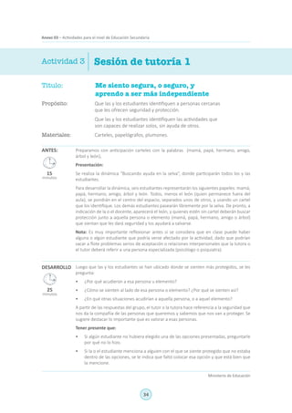 34
Ministerio de Educación
Anexo 03 – Actividades para el nivel de Educación Secundaria
Sesión de tutoría 1Actividad 3
Título:	 Me siento segura, o seguro, y
aprendo a ser más independiente
Propósito:	 Que las y los estudiantes identifiquen a personas cercanas
que les ofrecen seguridad y protección.
	 Que las y los estudiantes identifiquen las actividades que
son capaces de realizar solos, sin ayuda de otros.
Materiales:	 Carteles, papelógrafos, plumones.
ANTES:
DESARROLLO
Preparamos con anticipación carteles con la palabras (mamá, papá, hermano, amigo,
árbol y león),
Presentación:
Se realiza la dinámica “Buscando ayuda en la selva”, donde participarán todos los y las
estudiantes.
Para desarrollar la dinámica, seis estudiantes representarán los siguientes papeles: mamá,
papá, hermano, amigo, árbol y león. Todos, menos el león (quien permanece fuera del
aula), se pondrán en el centro del espacio, separados unos de otros, y usando un cartel
que los identifique. Los demás estudiantes pasearán libremente por la selva. De pronto, a
indicación de la o el docente, aparecerá el león, y quienes estén sin cartel deberán buscar
protección junto a aquella persona o elemento (mamá, papá, hermano, amigo o árbol)
que sientan que les dará seguridad y los ayudará a salvarse.
Nota: Es muy importante reflexionar antes si se considera que en clase puede haber
alguna o algún estudiante que podría verse afectado por la actividad, dado que podrían
sacar a flote problemas serios de aceptación o relaciones interpersonales que la tutora o
el tutor deberá referir a una persona especializada (psicólogo o psiquiatra).
Luego que las y los estudiantes se han ubicado donde se sienten más protegidos, se les
pregunta:
•	 ¿Por qué acudieron a esa persona u elemento?
•	 ¿Cómo se sienten al lado de esa persona o elemento? ¿Por qué se sienten así?
•	 ¿En qué otras situaciones acudirían a aquella persona, o a aquel elemento?
A partir de las respuestas del grupo, el tutor o la tutora hace referencia a la seguridad que
nos da la compañía de las personas que queremos y sabemos que nos van a proteger. Se
sugiere destacar lo importante que es valorar a esas personas.
Tener presente que:
•	 Si algún estudiante no hubiera elegido una de las opciones presentadas, preguntarle
por qué no lo hizo.
•	 Si la o el estudiante menciona a alguien con el que se siente protegido que no estaba
dentro de las opciones, se le indica que faltó colocar esa opción y que está bien que
la mencione.
25
minutos
15
minutos
 