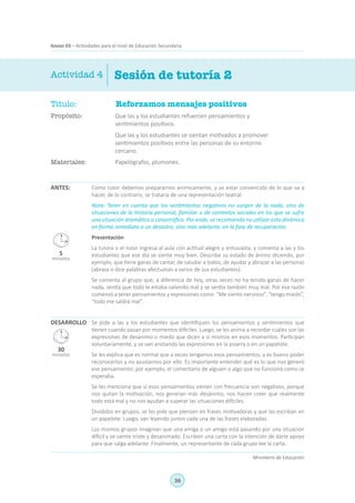 36
Ministerio de Educación
Anexo 03 – Actividades para el nivel de Educación Secundaria
Título:	 Reforzamos mensajes positivos
Propósito:	 Que las y los estudiantes refuercen pensamientos y
sentimientos positivos.
	 Que las y los estudiantes se sientan motivados a promover
sentimientos positivos entre las personas de su entorno
cercano.
Materiales:	 Papelógrafos, plumones.
ANTES: Como tutor debemos prepararnos anímicamente, y se estar convencido de lo que va a
hacer, de lo contrario, se trataría de una representación teatral.
Nota: Tener en cuenta que los sentimientos negativos no surgen de la nada, sino de
situaciones de la historia personal, familiar o de contextos sociales en los que se sufre
una situación dramática o catastrófica. Por ende, se recomienda no utilizar esta dinámica
en forma inmediata a un desastre, sino más adelante, en la fase de recuperación.
Presentación
La tutora o el tutor ingresa al aula con actitud alegre y entusiasta, y comenta a las y los
estudiantes que ese día se siente muy bien. Describe su estado de ánimo diciendo, por
ejemplo, que tiene ganas de cantar, de saludar a todos, de ayudar y abrazar a las personas
(abraza o dice palabras afectuosas a varios de sus estudiantes).
Se comenta al grupo que, a diferencia de hoy, otras veces no ha tenido ganas de hacer
nada, sentía que todo le estaba saliendo mal y se sentía también muy mal. Por esa razón
comenzó a tener pensamientos y expresiones como: “Me siento nervioso”, “tengo miedo”,
“todo me saldrá mal”.
Se pide a las y los estudiantes que identifiquen los pensamientos y sentimientos que
tienen cuando pasan por momentos difíciles. Luego, se les anima a recordar cuáles son las
expresiones de desánimo o miedo que dicen a sí mismos en esos momentos. Participan
voluntariamente, y se van anotando las expresiones en la pizarra o en un papelote.
Se les explica que es normal que a veces tengamos esos pensamientos, y es bueno poder
reconocerlos y no asustarnos por ello. Es importante entender qué es lo que nos generó
ese pensamiento: por ejemplo, el comentario de alguien o algo que no funcionó como se
esperaba.
Se les menciona que si esos pensamientos vienen con frecuencia son negativos, porque
nos quitan la motivación, nos generan más desánimo, nos hacen creer que realmente
todo está mal y no nos ayudan a superar las situaciones difíciles.
Divididos en grupos, se les pide que piensen en frases motivadoras y que las escriban en
un papelote. Luego, van leyendo juntos cada una de las frases elaboradas.
Los mismos grupos imaginan que una amiga o un amigo está pasando por una situación
difícil y se siente triste y desanimado. Escriben una carta con la intención de darle apoyo
para que salga adelante. Finalmente, un representante de cada grupo lee la carta.
Sesión de tutoría 2Actividad 4
DESARROLLO
5
minutos
30
minutos
 