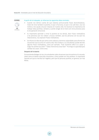 37
Ministerio de Educación
Anexo 03 – Actividades para el nivel de Educación Secundaria
A partir de lo trabajado, se refuerzan las siguientes ideas centrales:
•	 Cuando nos demos cuenta de que estamos pronunciando frases desmotivadoras,
tratar de mirar también lo positivo, lo que sí funciona, lo que sí nos sale bien, eso nos
motiva y nos ayuda a buscar mejoras en nuestra vida. Se reconoce la importancia de
trabajar ideas positivas, siempre y cuando vengan de la mano con otros procesos para
la recuperación emocional.
•	 Es importante aprender a mirar lo positivo en los demás, decir frases motivadoras
a las personas que nos rodean y buscar, también, que las personas con las que nos
relacionamos, nos expresen frases motivadoras.
•	 Se refuerza la idea de que somos seres valiosos y tenemos capacidades para afrontar las
situaciones que ocurren en nuestra vida. Para motivar a sus estudiantes puede decirles
algunas frases motivadoras, como por ejemplo: “Este momento difícil va a pasar y
luego me sentiré muy bien” “Todos merecemos estar bien” “Yo tengo la capacidad para
cambiar las cosas”, entre otras.
Después de la tutoría:
Se recomienda dialogar con las y los estudiantes sobre situaciones que encuentran en la escuela,
sobre cómo se sienten ante estas situaciones y cómo pueden ser más positivos. Es importante
hacerles ver que es más fácil ser negativo, pero que las personas positivas, en general, son más
felices.
CIERRE:
10
minutos
 