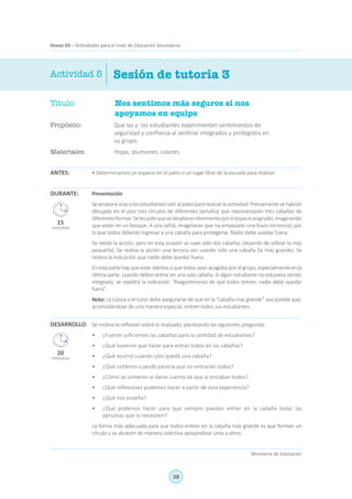 38
Ministerio de Educación
Anexo 03 – Actividades para el nivel de Educación Secundaria
Sesión de tutoría 3Actividad 5
Título:	 Nos sentimos más seguros si nos
apoyamos en equipo
Propósito:	 Que las y los estudiantes experimenten sentimientos de
seguridad y confianza al sentirse integrados y protegidos en
su grupo.
Materiales:	 Hojas, plumones, colores.
ANTES: • Determinamos un espacio en el patio o un lugar libre de la escuela para realizar.
Presentación
Seproponealasylosestudiantessaliralpatiopararealizarlaactividad.Previamentesehabrán
dibujado en el piso tres círculos de diferentes tamaños que representarán tres cabañas de
diferentesformas.Selespidequesedesplacenlibrementeporelespacioasignado,imaginando
que están en un bosque. A una señal, imaginarán que ha empezado una lluvia torrencial, por
lo que todos deberán ingresar a una cabaña para protegerse. Nadie debe quedar fuera.
Se repite la acción, pero en esta ocasión se usan sólo dos cabañas (dejando de utilizar la más
pequeña). Se realiza la acción una tercera vez usando sólo una cabaña (la más grande). Se
reitera la indicación que nadie debe quedar fuera.
En esta parte hay que estar atentos a que todos sean acogidos por el grupo, especialmente en la
última parte, cuando deben entrar en una sola cabaña. Si algún estudiante no estuviera siendo
integrado, se repetirá la indicación: “Asegurémonos de que todos entren, nadie debe quedar
fuera”.
Nota: La tutora o el tutor debe asegurarse de que en la “cabaña más grande” sea posible que,
acomodándose de una manera especial, entren todos sus estudiantes.
Se motiva la reflexión sobre lo realizado, planteando las siguientes preguntas:
•	 ¿Fueron suficientes las cabañas para la cantidad de estudiantes?
•	 ¿Qué tuvieron que hacer para entrar todos en las cabañas?
•	 ¿Qué ocurrió cuando sólo quedó una cabaña?
•	 ¿Qué sintieron cuando parecía que no entrarían todos?
•	 ¿Cómo se sintieron al darse cuenta de que sí entraban todos?
•	 ¿Qué reflexiones podemos hacer a partir de esta experiencia?
•	 ¿Qué nos enseña?
•	 ¿Qué podemos hacer para que siempre puedan entrar en la cabaña todas las
personas que lo necesiten?
La forma más adecuada para que todos entren en la cabaña más grande es que formen un
círculo y se abracen de manera colectiva apoyándose unos a otros.
DURANTE:
DESARROLLO
15
minutos
20
minutos
 