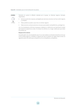 39
Ministerio de Educación
Anexo 03 – Actividades para el nivel de Educación Secundaria
Teniendo en cuenta la reflexión realizada por el grupo, se refuerzan algunos mensajes
importantes:
•	 Sentirnos parte de un grupo y protegidos por personas cercanas nos hace sentir seguros
y confiados.
•	 Todos podemos ayudar a que otros se sientan seguros.
•	 Todos tenemos siempre personas cercanas que pueden acompañarnos y protegernos.
Las y los estudiantes se forman en grupos y elaboran un afiche (en una hoja bond o bulky)
que exprese la experiencia vivida. Se colocan los afiches en un lugar visible para que todos
los puedan ver.
Despues de la tutoria:
Se puede pedir a las y los estudiantes que en sus casas realicen una lista de momentos en los que
se han sentido seguros y confiados e indiquen por qué se sintieron así. Deben llevar la lista a la
siguiente sesión de tutoría para compartirla con sus compañeras y compañeros.
CIERRE:
10
minutos
 