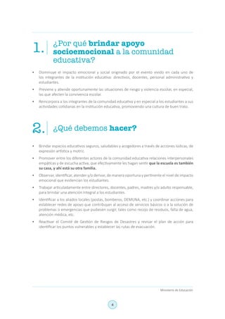 4
Ministerio de Educación
¿Por qué brindar apoyo
socioemocional a la comunidad
educativa?
¿Qué debemos hacer?
1.
2.
•	 Disminuye el impacto emocional y social originado por el evento vivido en cada uno de
los integrantes de la institución educativa: directivos, docentes, personal administrativo y
estudiantes.
•	 Previene y atiende oportunamente las situaciones de riesgo y violencia escolar, en especial,
las que afecten la convivencia escolar.
•	 Reincorpora a los integrantes de la comunidad educativa y en especial a los estudiantes a sus
actividades cotidianas en la institución educativa, promoviendo una cultura de buen trato.
•	 Brindar espacios educativos seguros, saludables y acogedores a través de acciones lúdicas, de
expresión artística y motriz.
•	 Promover entre los diferentes actores de la comunidad educativa relaciones interpersonales
empáticas y de escucha activa, que efectivamente les hagan sentir que la escuela es también
su casa, y ahí está su otra familia.
•	 Observar, identificar, atender y/o derivar, de manera oportuna y pertinente el nivel de impacto
emocional que evidencian los estudiantes.
•	 Trabajar articuladamente entre directores, docentes, padres, madres y/o adulto responsable,
para brindar una atención integral a los estudiantes.
•	 Identificar a los aliados locales (postas, bomberos, DEMUNA, etc.) y coordinar acciones para
establecer redes de apoyo que contribuyan al acceso de servicios básicos o a la solución de
problemas o emergencias que pudiesen surgir, tales como recojo de residuos, falta de agua,
atención médica, etc.
•	 Reactivar el Comité de Gestión de Riesgos de Desastres y revisar el plan de acción para
identificar los puntos vulnerables y establecer las rutas de evacuación.
 