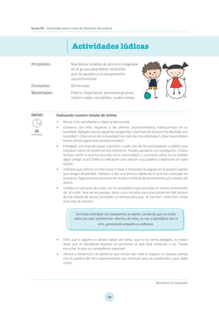 40
Ministerio de Educación
Anexo 03 – Actividades para el nivel de Educación SecundariaAnexo 03 – Actividades para el nivel de Educación Secundaria
Propósito:	 Manifestar estados de ánimo e integrarse
en el grupo para liberar tensiones
que los ayuden a su recuperación
socioemocional.
Duración:	 60 minutos
Materiales:	 Pizarra, hojas bond, plumones gruesos,
mask-in-tape, una pelota, cuatro conos.
Actividades lúdicas
INICIO: Evaluando nuestro estado de ánimo
•	 Reúne a los estudiantes y dales la bienvenida.
•	 Conversa con ellos respecto a los últimos acontecimientos transcurridos en su
localidad.Apóyate con las siguientes preguntas: ¿Qué tipo de desastre ha afectado a tu
localidad ? ¿Qué zonas de tu localidad han sido las más afectadas? ¿Qué necesidades
tienen ahora según este acontecimiento?
•	 Entrégale una hoja de papel y plumón a cada uno de los participantes y pídeles que
coloquen cómo se sienten en ese momento. Puedes ayudarte con la pregunta: ¿Cómo
te hace sentir lo que ha ocurrido en tu comunidad? o ¿Conoces cómo se ha sentido
algún amigo tuyo? Dales la indicación que utilicen una palabra o expresión en cada
tarjeta.
•	 Indícales que utilicen la cinta mask-in-tape o limpiatipo lo peguen en la pizarra o pared
que tengan disponible. Invítalos a dar una lectura rápida de lo que han colocado en
la pizarra. Seguramente encontrarán mucha similitud de sentimientos y/o estados de
ánimo.
•	 Invítalos a colocarse de a dos, con el compañero que coincidan el mismo sentimiento
de él o ella. Una vez en parejas, dales unos minutos para que conversen del porqué
de ese estado de ánimo, bríndales un tiempo para que se cuenten cómo han vivido
esos días de tensión.
•	 Diles que si alguien no desea hablar del tema, que no se sienta obligado, es mejor
dejar que el estudiante exprese sin presiones lo que está sintiendo o no. Puede
escuchar lo que sus compañeros expresan.
•	 ¡Ahora a movernos! Les pedimos que corran por todo el espacio en parejas siendo
uno la sombra del otro representando una emoción que irá cambiando y que debe
imitar.
20
minutos
Con esta actividad los estudiantes se darán cuenta de que no están
solos con este sentimiento. Muchos de ellos, se van a identificar con el
otro, generando empatía y confianza.
 