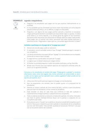 41
Ministerio de Educación
Anexo 03 – Actividades para el nivel de Educación Secundaria
Jugando e integrándonos
•	 Pregunta a los estudiantes qué juegos son los que practican habitualmente en su
localidad.
•	 Es muy probable que las actividades que hacen están relacionadas con cierto deporte
popular (futbol y/o vóley) o, en su defecto, a juegos en línea (web).
•	 Pregunta si con alguno de esos juegos podrían aplicarlo y divertirse sin exceptuar
ningún participante (también es probable que responderán según sus gustos, no todos
serán afines a un mismo deporte, o no sientan ganas de jugarlo en ese momento).
Aprovecha estas respuestas para direccionar el diálogo sobre los juegos tradicionales.
Estos juegos, por su carácter más lúdico, permitirán que todos puedan participar y
divertirse a la vez. Pregúntales si saben qué son, ¿recuerdan alguno de ellos? ¿Cuáles?
Invítalos a participar en el juego de la “La pega que crece”
•	 Demarca la zona de juego y pide un voluntario.
•	 El voluntario inicia la actividad siendo el que “la pega”. Deberá perseguir y atrapar a
sus compañeros.
•	 Los demás estudiantes se escapan del que “la pega”. El o la estudiante que es atrapado,
tomará de la mano al que lo atrapó.
•	 El juego termina cuando todos son parte de “la pega”.
•	 La regla es que no deben soltarse por ningún motivo.
•	 Al finalizar la actividad pregunta si todos han podido participar y se han divertido.
•	 Brinda unos minutos para que realicen ejercicios de respiración profunda antes de
iniciar con la siguiente actividad.
Comunica a los estudiantes el nombre del juego “Chapa-gente cuadrado” y recolecta
información sobre cómo han jugado esta misma actividad con anterioridad, es decir,
¿cuáles son las reglas que han aplicado? ¿Con cuántos jugadores? ¿Qué sucede con los
que les cae la pelota, etc.?
•	 Utiliza esta información para que organices el juego con los estudiantes.
•	 Aquí te proponemos una variante, bien la puedes ajustar a la propuesta de los
estudiantes.
•	 Delimita un campo cuadrado de cinco metros de lado y solicita a cuatro estudiantes
para que sean los voluntarios e iniciar siendo los lanzadores.
•	 Cada lanzador se ubica en cada línea que conforma el lado del cuadrado e
indistintamente entrega la pelota a cualquiera de estos estudiantes.
•	 Todos los demás estudiantes se ubicarán al medio del cuadrado. A la señal, el lanzador
que tiene la pelota intentará eliminar (tocar con la pelota) a cualquiera de sus
compañeros del medio.
•	 El estudiante que es “tocado” por la pelota se ubicará al costado del compañero que lo
eliminó. Poco a poco notaremos que este cuadrado se irá poblando de los compañeros
que han sido “eliminados”. Ellos también ayudarán en la tarea de “eliminar” a los que
aún se encuentren dentro del cuadrado.
DESARROLLO:
30
minutos
 