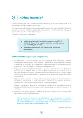 5
Ministerio de Educación
¿Cómo hacerlo?3.
Los cinco primeros días son fundamentales para el desarrollo de estas actividades con el fin de
contribuir a la recuperación emocional y social.
El tiempo de duración para las diferentes actividades a desarrollar responderá a las situaciones
que observes considerando las necesidades de tus estudiantes y la información que obtengas de
la comunidad educativa y autoridades cercanas.
Para ello les proponemos lo siguiente:
Director/a: acoger a los acogedores
•	 Da la bienvenida a cada colaborador con una muestra de afecto, solidaridad y palabras
que expresen reconocimiento como persona. Luego entrega la propuesta de actividades
a desarrollar en la semana las cuales están orientadas a que los estudiantes expresen sus
emociones a través de situaciones que integren al juego y el arte.
•	 Organiza el ingreso directo de los estudiantes a las aulas, evitando la formación. Para ello es
necesario que los docentes estén en sus aulas. En el caso del nivel de educación inicial, es
necesario recordar que los niños aún se encuentran en el periodo de adaptación y se sugiere
que la docente reciba a sus estudiantes y se permita, de ser necesario, el ingreso de un adulto
acompañante.
•	 Coordina con los docentes tu visita a cada aula para dar las palabras de bienvenida a los
estudiantes, considerando su edad, explícales las razones de la suspensión de clases y
reconocer que su escuela es un espacio seguro, saludable y acogedor.
•	 Elabora y entrega a los docentes la propuesta de cronograma de acompañamiento a los
estudiantes durante los momentos de entrada, recreo y salida, para prevenir situaciones de
violencia.
•	 Convoca a una reunión general a docentes y personal administrativo, la cual se puede
desarrollar al finalizar la jornada escolar:
-	 Inicia la reunión con la dinámica de la Telaraña la cual se desarrollará en base a las
siguientes preguntas: ¿Cómo están? ¿Cómo se sienten? ¿Cómo están emocionalmente
sus estudiantes? Propicia un espacio de diálogo, que asegure la buena disposición y
ánimo para el reinicio de las actividades escolares.
a.	 Realicen una inspección, con los miembros de la Comisión de
Gestión de Riegos, de los espacios educativos garantizando que
sean SEGUROS y SALUDABLES.
b.	 Programen las actividades para el reinicio del año escolar
considerando:
 